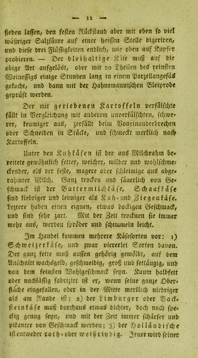 fiebett laffert, ben fcftcn ?fu<fftanb aber mit eben fo biet wattiger ©aljfdure auf einer heißen ©teile btgettreit, itnb biefe brei glußtgfeiten ettbltcf)/ wie eben auf Kupfer probieren. — ©er bleihaltige 5ttfe muß auf bie ßbtge 2Jrf aufgeldtff, ober mit oo ^heilen bcö reinffen SBeineßlgö einige ©fimben lang in einem ^orjellangefdtf gefod)t, unb bann mir ber £abnemanntfd)en SSlciprobe geprüft Werben. Ser mit geriebenen Kartoffeln l>erfdlfd)fe fallt in SSergleicbung mit anberem unoerfdlfdjfen, fdjwe* rer, feumiget auf>, jcrfallt beim 23oneinanberbred)en ober ©djneiben in ©tuefe, imb fdjmecft merflid) nad> Kartoffeln. Unter ben Ktihfafen iß ber atr$ COIilcbrahnt de* reifete gerodhnlid) fetter, weidjer, milber unb n>ol)lfd)me; efenber, a!$ Der feffe, magere ober fd;leimigc and abge* rahmtet 9J?ildj. @an$ troefen unb fduerlid) oon ©e* fdjntad: ift ber 53utfermildjfafe. ©djaafFafe ftnb fiebriger unb leimiger als’ 5? uh »unb 3 legen fäfe. ^ejtere haben einen eignen, etroad bodigett ©efeßmaef, unb ftnb fef)t jatf. SDftt ber Seit troefnen fte immer mehr aud, werben fprober unb fd) tut me ln leicht. ^m ipanbel fornmen mehrere Kdfeforfeit bot: i) ©eßwetjer f dfc, unb $wat biererlci ©orten babon. Ser gattj fette muß außen gehörig gewölbt, auf bem Slnfchnitt wadjdgelb, gefd)meibig, groß unb feftdugig, unb bon bem feinften 2Bohlgefd)tnacf fepit. Kaum halbfett ober nadtlafftg fabrijirt ift er, wenn feine gaitje Sber* fluche eingefallen, ober in ber 93?iffc meri'ltd) ttiebriger ald am 9?anbe iß; z) ber Limburger ober 53acf.« fieinfdfe muß burd)aud etwad bichter, hoch nod) fpe« cfig genug feptt, ttnb mit ber Seit immer fdjdrfer unb pifanter oott ©efd)macf werben; 3) ber Jpolldnbifdje iftentroeber po t h*ober w e i ß c i tt b i g. Reiter wirb feiner