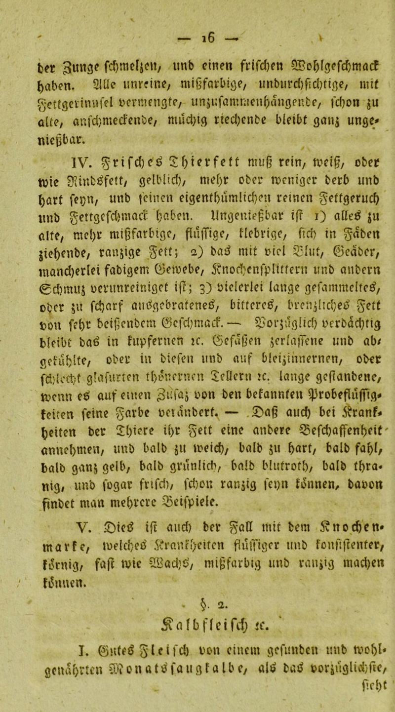 ber ^ttnge fcgmelieu, tmb einen frifd)en ©oglgefdjmacf ^aben. 2iüe unreine, mißfarbige, unburcgfid)tige, mit gettgerinufel vermengte, unsufammeugdngenbe, fegon $u ölte, anfdjmecfenöe, mud)tg rted)enbe bleibt ganj unge* nießbar. IV. ^rifd^ £ gier fett muß rein, meiß, ober tbie 0Jinbäfctt, gelblid), megr ober toeniger berb unb ^art fejjn, unb leinen eigentgumlicgeu reinen getfgerueg unb gettgefdjniacE gaben. Ungenießbar if? i) atfeö ju alte, megr mißfarbige, flufliae, fiebrige, fieg in $«ben jtegenbe, ranjige gett; i) bad mit t>icl 35Iut, ©cäber, numd)erlei fähigem ©emebe, Änocgcnfpliftern tmb aubern 0d?muj bentnreiniget ifT; 3) bielerlei lange gefammclted, ober 51t fegarf autfgebrafened, bittere^, brcnjlicgetf getf t>ott fegr betßettbem ©cfdjmaef. — §£or$uglid) oerbdegtig bleibt bad in fupfetnen tc. ©efdßett jerlafTene unb ab/ aetuhlte, ober in biefen unb auf bleijinnernen, ober fÜ;k'Ct/f glafurten tgoncrucn Seilern tc. lange geßanbene, U>cnn eö auf einen 3ufa» oon beit befanntett ^robeflujfig* feiten feine garbe toetattberf. — ©aß aud) bei tfranf* gelten ber Sgicre igr gett eine attbere 55efcgaffengeit' annegnten, unb halb ju meid), halb ju gart, balb fagl, balb ganj gelb, balb grünlich, balb blufrofg, balb tgra. nig, unb fogar fvtfd), fd)on ranjig fet)tt fdntten, baoon ftnbet man megrere Seifpiele. V. ©ieö ifi and) ber $aH mit betn Snocgcn» tnarfe, mekgeö 5?ranfgciten flufftger tmb fonftjtenfer, fiSrnig, faft tvie S33ad)ö, mißfarbig unb rangig mad)en fdmten. Äflfbfleifeg tc. I. ©nteö 5‘1 ti feg uott einem gefnttben unb tvogl« genagrten SRon attf faugf a Ib e, als» bad »oriuglicgfte, ßrgt