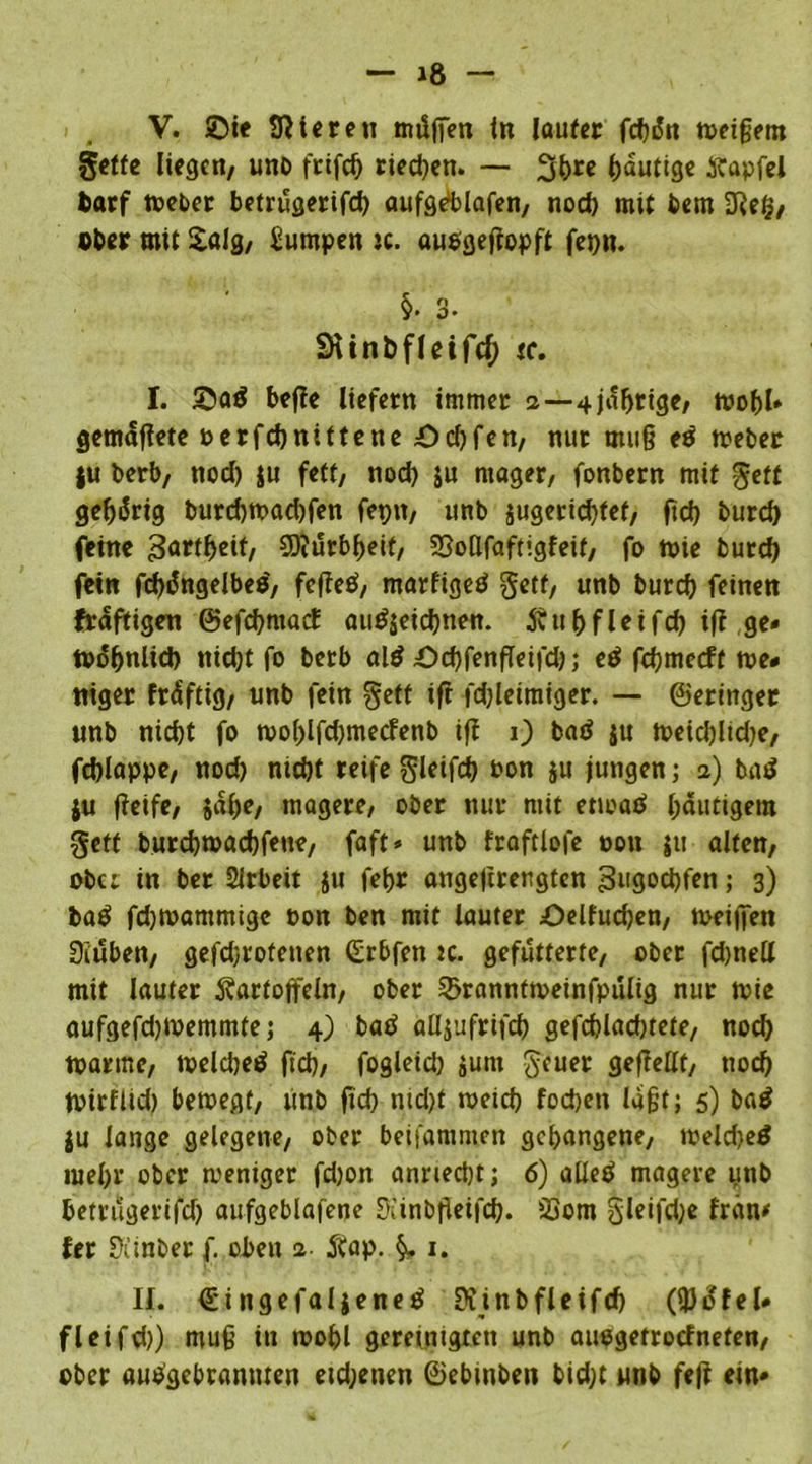 V. ©te Steren tmlffen in laufet febdn weigern gelte liegen, unb frifcb riechen. — 3(>re blutige Kapfel fcatf Weber betrugerifd) aufgrf>lafen, nod) mit bem 2Reg, ober mit £alg, Lumpen ic. audgeftopft fenn. §• 3- SHinbfleifcf) tc. I. ©ad befie liefern immer 2 —4wohl* gemäfiete oerfebnittene Ocf)fcn, nur mu§ ed Weber ju berb, nod) ju feff, nod) ju mager, fonbern mit geft gehörig burd)toad)fen fepn, unb jugerid)tef, ftd) burd) feine gartbeif, SD?ürbf)eif, SSoHfaftigfeit, fo wie burd) fein fd)dngelbed, fefted, marfiged getf, unb burd) feinen fraftigen ©efcbmact audjetebnen. Kubfleifd) ifi ge* Wohnlich ntd)f fo berb ald ©d)fenffeifd); ed fdjmecff we# niger fräftig, unb fein getf ift fd)leimiger. — ©erittger unb nid)t fo woblfcbmecfenb iff 1) bad ju wetd)lid)e, fcblappe, nod) ntd)f reife gleifd) Don 511 jungen; 2) bad ju ffeife, ja()e, magere, ober nur mit enoad gütigem geft burebwaebfene, faft* unb fraftlofe oon ju alten, ober in ber Sirbeit ju febr angejirergten gugoebfen; 3) bad fdjwammigc non ben mit lauter ©elfudjen, tDeijfen üiuben, gefdjroteuen Grbfen 2c. gefutterte, ober fdjnelt mit lauter Kartoffeln, ober 2>ranntweinfpülig nur wie aufgefdjwemmte; 4) bad aHjufrtfd) gefcblacbtete, noch warme, welcbed ftd), fogleid) jum geuer geftellt, noch Wirflid) bewegt, unb ftd) nid)t meid) foebett lagt; 5) bad ju lange gelegene, ober beifammen gehangene, welcbed mel)r ober weniger fd)on anried)t; 6) alled magere unb t>etrucjei*ifcf) aufgeblafene Stinbffeifd). 23om gleifcbe fran* fer Siinber f. oben 2. Kap. §. 1. II. €ingefaljened Kinbfleifd) (ipdfel# fleifd)) mug in wobl gereinigten unb audgetroefneten, ober audgebramtten etd;enen ©ebinbett bid;t unb feft ein*