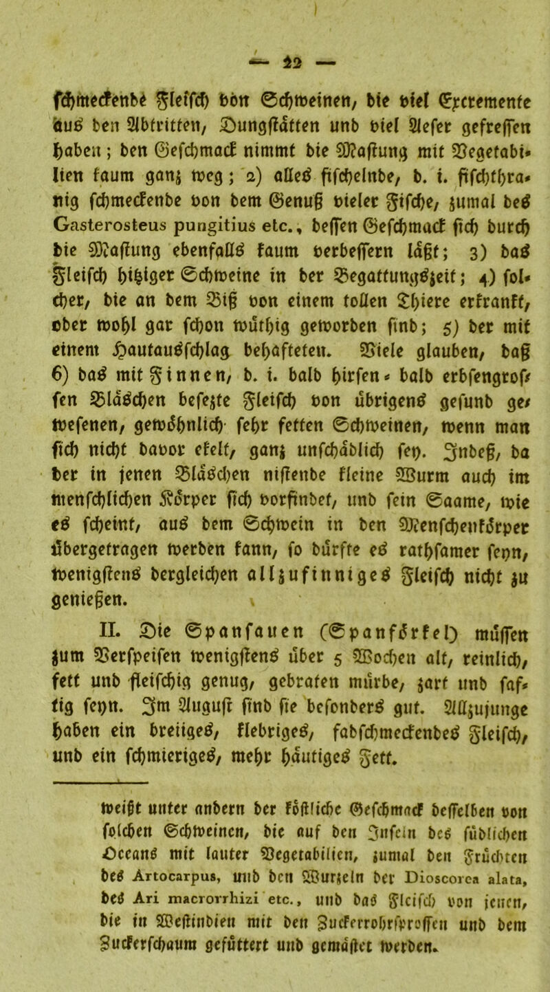 fdjmetfenb^ gleifd) bön ©d)weinen, bie Diel (Iqectemente öuö ben Abtritten, Sunggdtten unb t>tel Slefer gefreffen habest; ben ©efcbmacf nimmt bie 93?aftung mit SSeaetabi. lien faum ganj weg; 2) aßet* ftfcbelnbe, b. i. gfd)tl)ra« nig fcbmecfenbe non bem ©enuß Pieler gifdje, jumal be$ Gasterosteus pungitius etc., beffen ©efcbmacf ftd) burd) bie Haftung ebenfglte faum oerbeffern laßt; 3) baö gleifd) feiger ©cbweine in ber ®egattungö{eif; 4) fol* djcr/ bie an bem 33iß non einem tollen $l)iere erfranft, eben wofjl gar fdjott wutljig geworben ftnb; 5) ber mit einem jjautauäfcblag behafteten. SBiele glauben/ baß 6) ba$ mit ginnen/ b. i. balb t)it{en* balb erbfengtof/ fen 35ld$cben befejte gleifd) non übrigen^ gefunb ge/ tnefenen/ gewöhnlich febr fetten ©cbweinen, wenn man ftd) nicht banor efelt, ganj ttnfcbablicb fet). 3nbeß, ba ber in jenen Q$ldtfd)en nigettbe fleine SBurm aud) im ntenfd)lid)en Körper ftd) oorftnbef, unb fein ©aame, wie eö fd)eint, auö bem 6d)Wcin in ben 9J?enfd)enfdrpet tfbergefragen werben fann, fo burfte ed ratbfamer fepn, tneniggenö bergleidjen alljufinntgetf gletfd) nicht ju genießen. II. Sie ©panfauen (©panfdrfel) muffen jum üBerfpeifen wenigßenS über 5 SBodjen alt, reinlicb, fett unb fleifcfjig genug, gebraten mürbe, jarf unb faf* tig fepn. 3m Sluguft ftnb fte befonberö gut. 2HI$ujuitge gaben ein breiigetf, flebrigeö, fabftfmecfenbeö gleifd), unb ein fchmierigeö, mehr bdutigeö getf. Weifjt unter attbertt ber Foftlicfic ©efc&mad? beffel6en non foicben ©cbweinen, bte auf bcn Unfein bc$ fubficbm Oecamt mit lauter SSegetabilien, juntal beit graduell betf Artocarpus, Ullb bett SBurjeln ber Dioscorca alata, be<5 Ari imcrorrhizi etc., unb baö glcifd) von jenen, bie in SDeftinbien mit ben gucferrobriVreffen unb bem Sucferfcbötim gefuttert unb gemaßet werben.