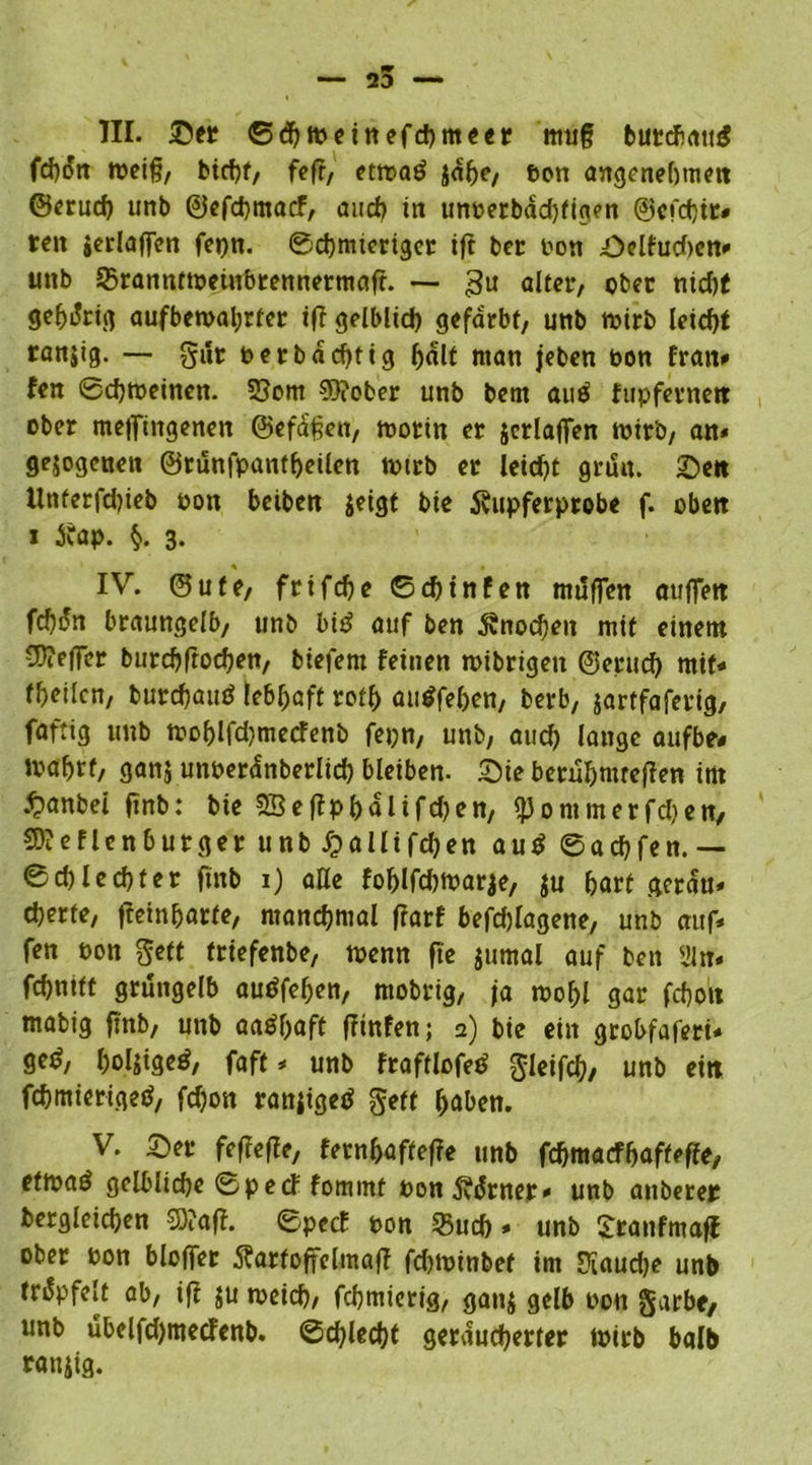 III. Ser ©dfweinefcbmeer mug butcbatuS weiß, bicbf, fefr, etwatf $abe, ton angenehmen ©erucb imb ©efcbmacF, and) in unberbacbfigen @cfd)tr* reit jerlaffen fepn. ©cbmteriger ift bet bon Selfud>en* unb 5>ranntwetnbrennermaft. — gu alter, ober ntd?( gehörig aufbewal;rfer tff gelblich gefärbt, unb wirb leicht ranjig. — gut berbachtig half man jeben bon Iran» fen Schweinen. 55om ?0?ober unb bem auä fupfernett ober meflTingenen ©efaßen, worin er jcrlaffen wirb, an* gezogenen ©runfpanfbeilen wirb er leicht grd«. Sen llnferfd)ieb bon beiben $eigt bie fötpferprobe f. oben i jfap. §. 3. IV. ©ute, frtfebe ©d)tnfen muffen «uffen fc^dn braungelb, unb bi£ auf ben Knochen mit einem ©?effer burebftoeben, biefent feinen wibrigen ©ernd) mit« teilen, burchautf lebhaft rotb auSfeben, berb, jartfaferig, faftig unb wof)lfd)mecfenb fepn, unb, auch lange aufbe# wa^rf, ganj unberdnberlid) bleiben. Sie betubmreflen int £>anbei finb: bie SSeffpbalifdjen, fpommerfdjen, SO?eflenburger unb £alltfcfjen autf ©aebfen.— © d) l e cb t e r finb 1) alle foblfdjwarje, $u hart gerdu» djerte, ffeinbarfe, manchmal frarf befcblagene, unb auf* fen bon gett triefenbe, wenn ft'e jumal auf ben üln* febnift grüngelb audfeben, mobrig, fa wobl gar febott mabig ftnb, unb aa^baft ffinfen; a) bie ein grobfaferi* ge£, boljigeö, faft * unb fraftlofed gieifcb, unb eitt febmieriged, fdjon ranjigetf geff haben. V. Ser feftefie, fernbafteffe unb febmaefbaffeffe, etwaö gelbliche ©peef fommf bon5vdrner» unb anberep begleichen SD?aff. ©peef bon 35ud) * unb Sranfmaff ober bon bloffer ÄartoffelmafT fd)Winbef im Oiaudje unb trdpfelt ab, ift $u weich, febmierig, ganj gelb bon §arbe, unb ubelfdjmecfenb. ©d)lecbf geräucherter wirb halb ranjig.