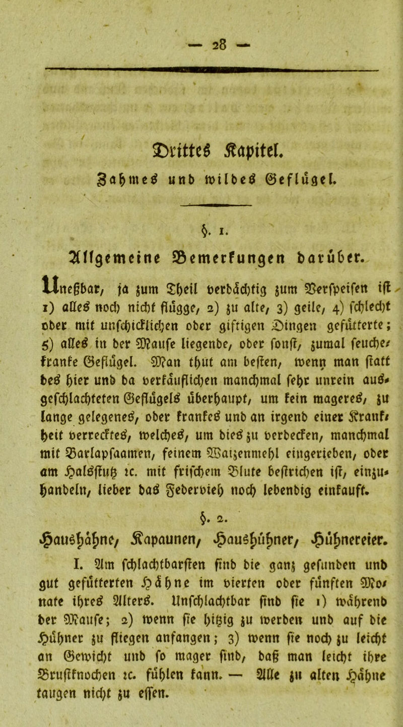 Kapitel, gabtned unb milbed ©eflügcl. §. i. SUfgemeine SÖemerfungcn bavü6er. tlnepbar, ja jum Sbeil perbüd)fig $um 33erfpeifen iff i) alled nod) nicht flügge/ 2) $u alte, 3) geile, 4) fd)led)t ober mit unfdjicflidjen ober giftigen gingen gefütterte; 5) aUed itt ber SD?aufe liegenbe, ober fottp, juraal feuefje/ ftanfe ©epügel. 5D?an tput am bepen, wenn man ftatf bed f)iet unb ba oerfatipidjen manchmal febt unrein aud* gefcbladpeten ©efTügeld überhaupt, um fein magered, ju lange gelegened, ober franfed unb an irgenb einer ftrattf/ beit oerrecFfed, welcbed, um bied ju oerbeefen, manchmal mit 53arlapfaamen, feinem OBatjenmepl eingerieben, ober am J?aldffufi tc. mit frifdjem Salute bePrid)en ip, einju* banbeltt, lieber bad geberPtel) nocf> lebenbig einfauff. 2. *^atidf)af)ne/ Kapaunen, £au$£üf)ner, $üf>nemer. I. 2lm fcblacbtbarpen finb bie ganj gefunben unb gut gefütterten £>äbne im pierfen ober fünften 9)?o/ ttafe ibred 2Jlterd. llnfcbladpbar pnb fie 1) wabrenb ber 9J?aufe; a) wenn fte bigig ju tperben unb auf bie Jf>üb«er ju piegen anfangen; 3) wenn fte nod) $u leidp an @en>id)t unb fo mager finb, bafj man letd)t ihre 35rupfnocben tc. fühlen fann. — Mt $u alten J£>abne taugen nidjt ju effen.