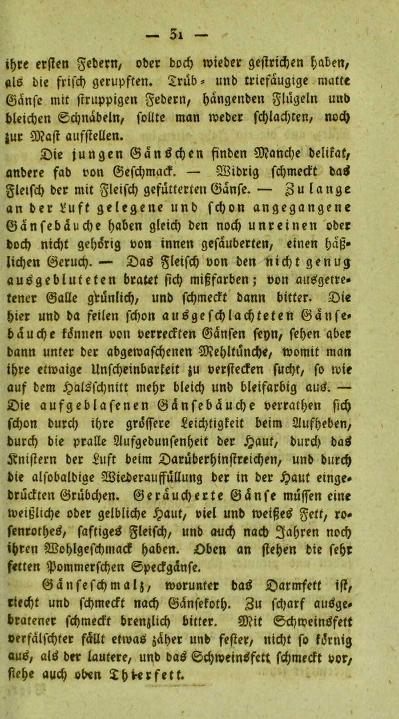 ihre erflen gebern, ober boch tpieber gejirichen haben, als bie frifd) gerupften. £rub * unb triefaugtge mutte ©dnfe mit Irruppigen gebern, Tangenten Singeln unb bleichen ©djndbeln, füllte man tveber fd)lad)ten, nod) jur 03?aft aufflellen. Oie jungen ©dnöchen finben 9)?and)e belifaf, anbere fab ton ©efehmaef. — SBtbrig fdjmect't ba$ gletfd) ber mit Sleifd) gefutterten ©dnfe. — £>u lange an ber ¥uft gelegene unb fchon angegangene ©anfebdud)e l)aben glercf) ben nod) unreinen ober bod) nid)t gehörig pon innen gefauberten, einen bafj* licken ©eruct). — Oaö Sleifd) Pon ben nid)t genug auögebluteten bratet ftd) mißfarben; non ausgetre- tener ©alle gVunlicf)/ unb fehmeeft bann bitter. Sie hier unb ba feilen fd)on au£gefd)lad)teten ©atife» bauche fdmten pon perreeften ©dnfen fepn, feften aber bann unter ber abgeroafdjenen 3)?ehlfunche, tpomit man ihre etmaige Unfeheinbarfeit ju perffeefen fuefjt, fo toie auf bem jpaßfdjnitt mehr bleid) unb bleifarbig autf. — Oie aufgeblafenen ©dnfebauche perrathen fid) fchon burd) ihre grdjfere £eid)figfeit beim 2Jufheben, burrf) bie pralle 2iufgebunfenbeit ber Jjauf, burd) ba$ $ntftern ber Suft beim Oaruberljinffreichen, unb burd) bie alfobalbige SBieberauffullung ber in ber ßaut emge* brueften ©rubd)en. ©eraud)erte ©dnfe muffen eine tpeißlidje ober gelblidje £aut, niel unb tpeißetf geff, ro* fenrothetf, faftigeS gleifd), unb auch nach fahren noch i^ren SBohlgefchntacf ^aben. Oben an flehen bie febr fetten fpommerfchen ©pecfgdnfe. ©anfefchmalj, toorunfer batf Oarmfetf iff, riecht unb fd)mecft nad) ©dnfefot&. 3» fd)arf auäge# bratener fehmeeft brenjlid) bitter. 2D?it ©ehtpeintffett oerfdlfchter fallt ettoaä jäher unb fefier, nid)t fo fdrntg auö, alö ber lautere, unb ba$ ©d)ioein$fctt fehmeeft vor, fiehe auch oben Sb^rfett.