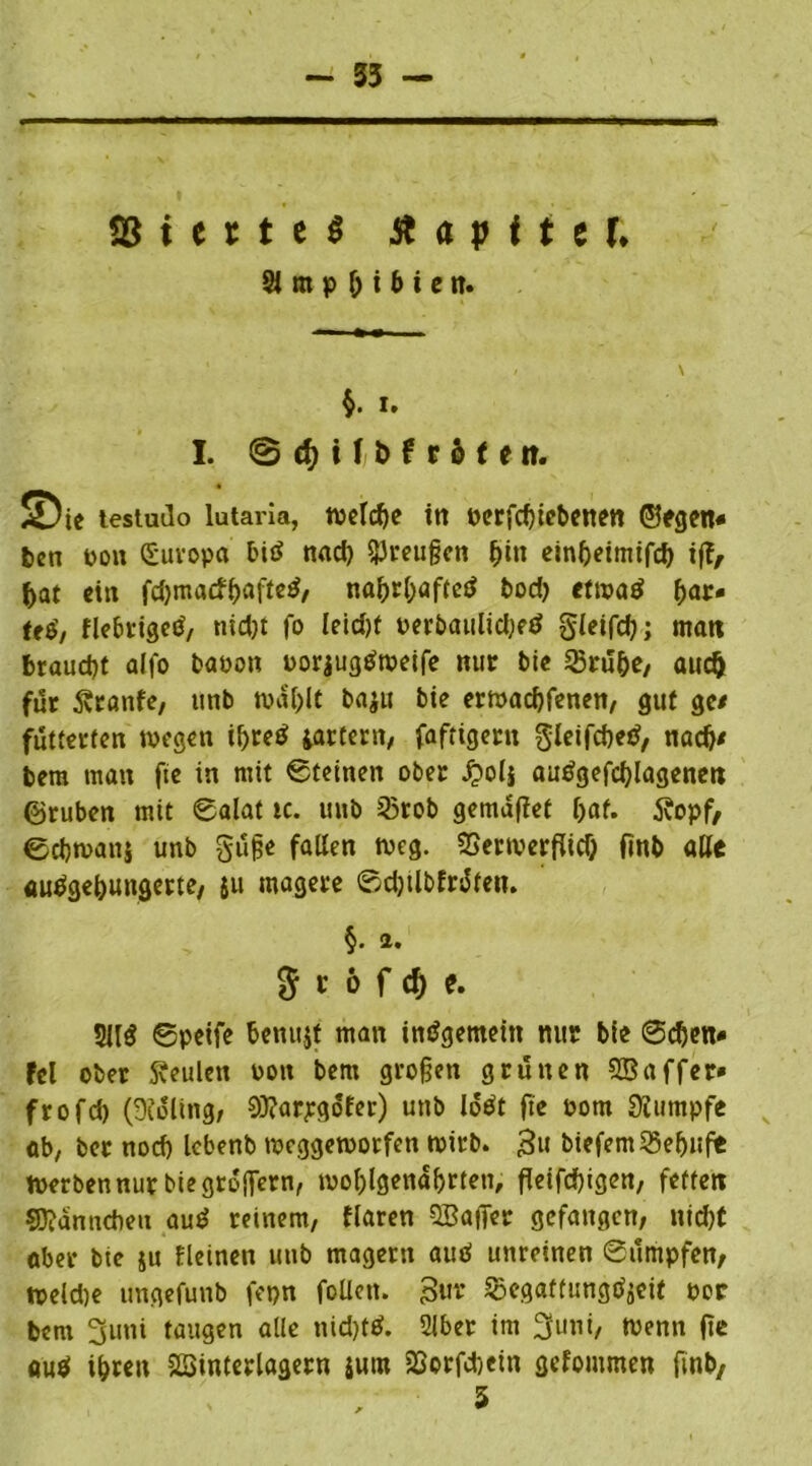 - 35 SS t e r t e $ St a p t i t U St m p b i b i e n. §. i. I. @ d)t f t> f r o t e n. ©te testudo lutaria, welche in pcrfcbiebenen ©egen« ben boit Europa biä nad) SJreußen &in einbeimifd) tf?, bat et« fd)macf&affe£/ nabrbaftetf bod) efwaö ^>ar« ttä, fiebrige^, nid)t fo leid)f Perbaulidjftf gleifcb; man braucht alfo baoon uorjugtfweife nur bie Stube/ auch für Traufe, unb wählt bajtt bie erwacbfenen, gut ge/ fütterten wegen ibtetf iartent, faftigerit gleifcbetf, nach/ bem man fie in mit Steinen ober £oli autfgefcblagenen ©ruben mit 6alat tc. unb Stob gemdfiet bat. 5?opf, Scbwanj unb guße fallen weg. Serwerfticf; frnb alle «u^gebungerte/ ju magere ©cbilbfrüteiu §. 2. $ r 6 f d) e. SU$ Spetfe benujt man insgemein nur bie Sehen* fei ober beulen Pon bem großen grünen Sßaffer* frofcb (Dioling, 93?ar;gofer) unb lotft fie Pom Siumpfe ab, ber noch lebenb weggeworfen wirb. 3» biefemSebufe Werben nur bie großem, wohlgenährten, fleifcbigen, fetten ffiidnncbeit aus? reinem, flaren SBaficr gefangen, nid)t aber bie ju fleinen unb magern auö unreinen Sümpfen, Weld)e ungefunb fepn foüett. gut Segaffungtfjeit per bem 3uni taugen alle nid)t$. Slber im 3uni, Wenn (te auö ihren ^Sinterlagern jum Sorfcbein gefommen finb,
