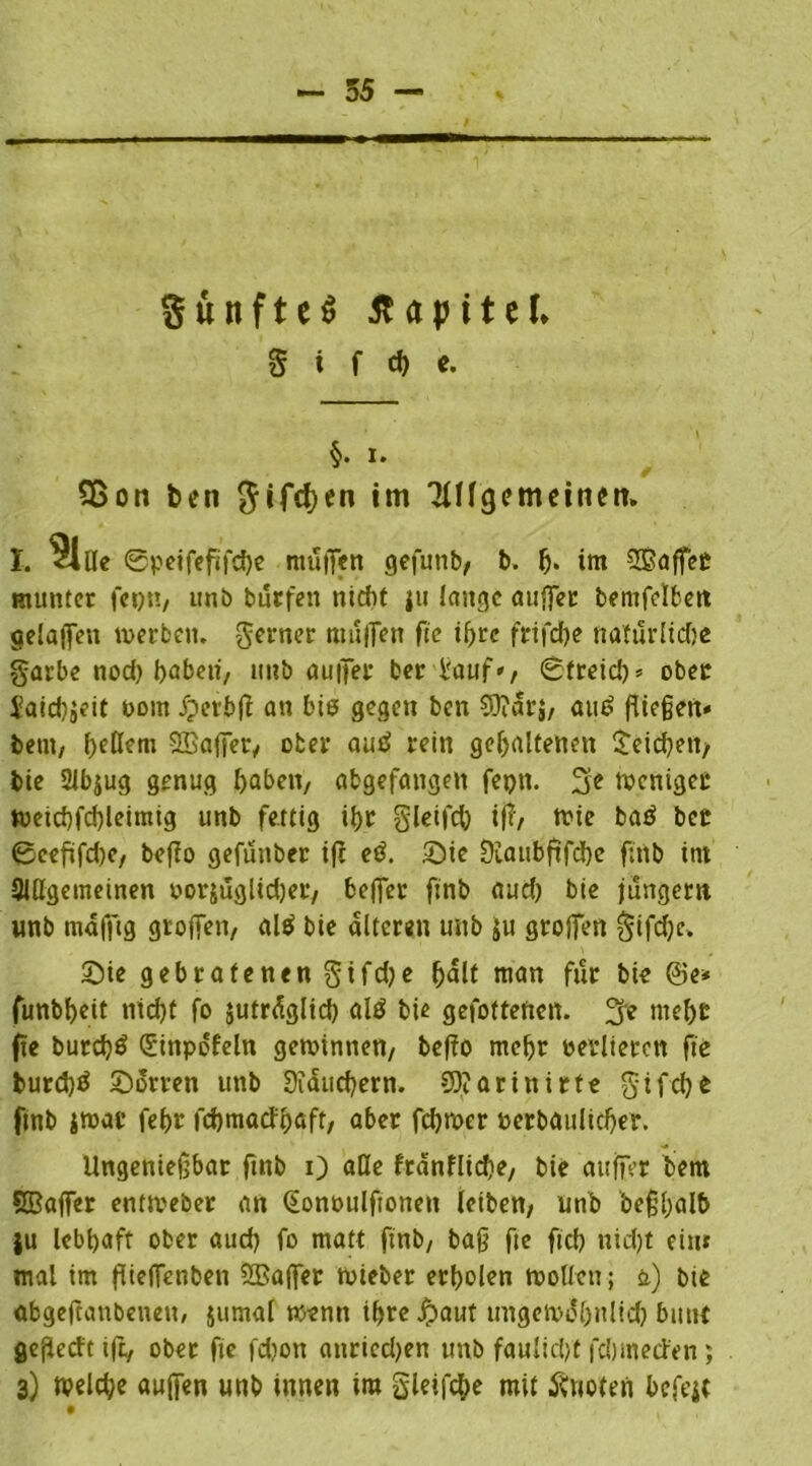 SuitfteS Kapitel* S i f cf) e. §. i. Sßon ben $ifcf)en im TlUgemeitum I. ?l«e ©peifefifche muffen gefuttb, b. fj« im Sßaffet munter fet)tt, unb burfen nicht |u lange auffer bemfelfcett oelaffett toerben. ferner muffen fte ihre frifcfje natürliche garbe nod) haben, unb auffer ber i'auf», ©freie!)* ober Jaid)jeit oom jperbjt an bis gegen ben 93?drj, am? fließen« betn, hcßcm SBaffet, ober autf rein gehaltenen Reichen/ bie 2Jb$ug genug haben, abgefangen fepti. fje weniger ft)eid)fd)leimig unb fettig ihr gleifch $/ ttte baö her 0eeftfd)e, befio gefunber ift etf. Sie Dlattbftfche fmb im Slttgeineinen oorjuglidjer, beffer finb aud) bie jungem unb mafftg groffen, al$ bie alteren unb ju grojfen gtfd)c» Sie gebratenen gtfd)e fjnlt man für bie ©e* funbhett nicht fo jutrdglid) al$ bie gefottenett. 3? tueht fie burd)$ Qüinpdfeln gewinnen, befio mehr verlieren fte burd)^ Sorten unb Stauchern. 93?arinirte gif che ftnb itoar fehr fdjmacFbjafr, aber fchrner »erbaulicher. Ungenießbar ftnb 0 «Hc frdnfliche, bie auffer betn Sßaffer enttveber an (bonoulftonett leiben, unb beßhalb }u lebhaft ober aud) fo matt ftnb, baß fte ftcb nid)t ein» mal im füeffenben Gaffer rnieber erholen wollen; &) bie abgeftattbenett/ jumal wenn ihrefjaut ungewöhnlich bunt geßecft ift, ober fte fdjon anriedjen unb faulidjt fchmeden; 3) welche aujfen unb innen im gieifche mit Quoten he feit