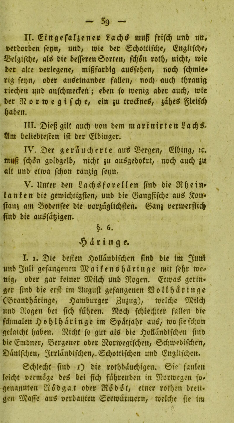 II. ngefaljener 2ad)tf tnuf? frtfd) uttb tm# tetborben feyn, unb, rote ber ©chottifcße, (Snglifdje, Selgifdje, alö bic belferen ©orten, fd?«Sn rotf), nid)t, tote ber alte oerlegene, migfatbtg autffehen, nod) fd)mie# rig feyn, ober auöeinanber faßen, nod) aud) thrantg riechen unb anfdjmetfett; eben fo toenig aber aud), tote ber 3? o r to e g t f dj e, ein ju trocfnetf, jdljeö gleifd) haben. III. Sief? gilt aud) ton bent martnirfen Sad)$- 21m beliebteren tfi ber (Slbinger. IV. Ser geräucherte atttf Sergen, Elbing, tc. mnf? fd)5n golbgclb, nicht }u autfgebofrt, nod) aud) ju alt uttb ettoa fcfyon ranjtg feytt. V. Unter ben f?ad)3forellen ftnb bie 3?ljein* lanfen bie getoicbrigflen, unb bie ©angfüfdje au£ Äon> ftanj am Sobettfee bie toriugltdjjlen. ©ani oertoerjlich ftnb bie autffä|igen. §. 6. «^dringe. T. i. Sie beflen £oßdttbifd)en ftnb bte im 3««! «nb 3uli gefangenen SO?aifenöbdringe mit feljr toe* nig, ober gar feiner SStttld) unb Ülogen. (Ettoatf gertn» ger ftnb bie erf! tm 2Jugufl gefangenen 33ollf)dringe (Sranbharinge, Hamburger Sujug), toeId)e 93?ild> uttb ütogen bet ftd) fuhren. 3?od> fd)lecj)ter fallen bie fdjmalen jpohlMringc im ©patjaf>r autf, tooftefdjcn Sclatd)t haben. 9?id)t fo gut alö bie £>ofldnbifd)en fiitb bie Gümbner, Sergener ober Sftortoegtfdjen, ©d)toebifd)en, Sdntfdjen, 3rrlaubifd)en,-©d)oftifcben unb <5ngltfd)en. ©d)led)t ftnb O bte rotf)bdud)igen. ©ic faulen leid)t termdge be£ bei ftd) fuhrenben in Sßottoegen fo» genannten Südbgat ober 3?dbdf, einer rofhen breti* gen 93?afTe au$ terbautcn ©eetourmern, toeld)e fte ira