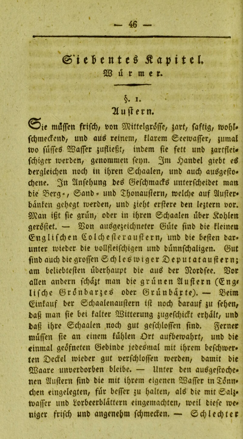 ©‘iefcettteS ßapitel. SB ii t m e r. §. i. Ti u jf e t n. mffffen fnfcf), bon ©itfelgrdffe, jatf, faffig, roofjf# fcbmecfenb, unb autf reinem, flarem ©eetvaffer, jumal n>o fuffeg ©affet juffiefff, intern fie fett unb jarfffet« feffiger werben, genommen fet)tt. 3m ipattbel giebt etf bergleid)en nocl) in ihren 0d)aalen, unb aud) autfgeffo» ebene. 3n Sinfeffung be$ ©efd)macftf unterfd)eibet man feie $5erg», 0attb» unb thmiauffern, tt>eld>e auf 2luffet* battfen gehegt werben, unb $ief>t erffere ben lejtern oor. ©an ifft fie grün, ober in i()ren ©ebaalen über Äoblen geriet. 23on ausgezeichneter ©ute finb bie fleinen ©nglifdjen (Solche ft erauflern, unb bte beffen bar» unter wieber bte ooHfletfdjigen unb bunnfdjaltgen. ©ut finb aud) bie groffen ©d)leewiger£)eputatauffern; am beliebteren überhaupt bie auö ber Slorbfee. 25or aßen anbern fcbc^t man bte grünen 21 u(lern (düng* lifdje ©ränbarjeS ober @run barte). — 33eitn (gtnfauf ber 0d)aalenauffern tfi nod) barauf $u feben, baff man fie bei faltet ©itterung $ugefd)icft erhalt, unb baff il>re 0d)aalen nod) gut gefd)loffen ftnb. gerner muffen fie an einem fublett Ort aufbewahrt, unb bie einmal gedfneten ©ebinbe jebeSutal mit ihrem befebwer» ten Oecfel wieber gut oerfd)!offen werben, barnit bie ©aare utwerborben bleibe. — Unter ben auSgefrocbe» nen 2lttffern finb bie mit ihrem eigenen ©affer in Sänn« d)en eingelegten, für befler ju galten, alS bie mit ©alz» waffer unb Lorbeerblättern eingemachten, weil biefe we* niger frifd) unb angenehm fehmeefen. — ©d)led)ter