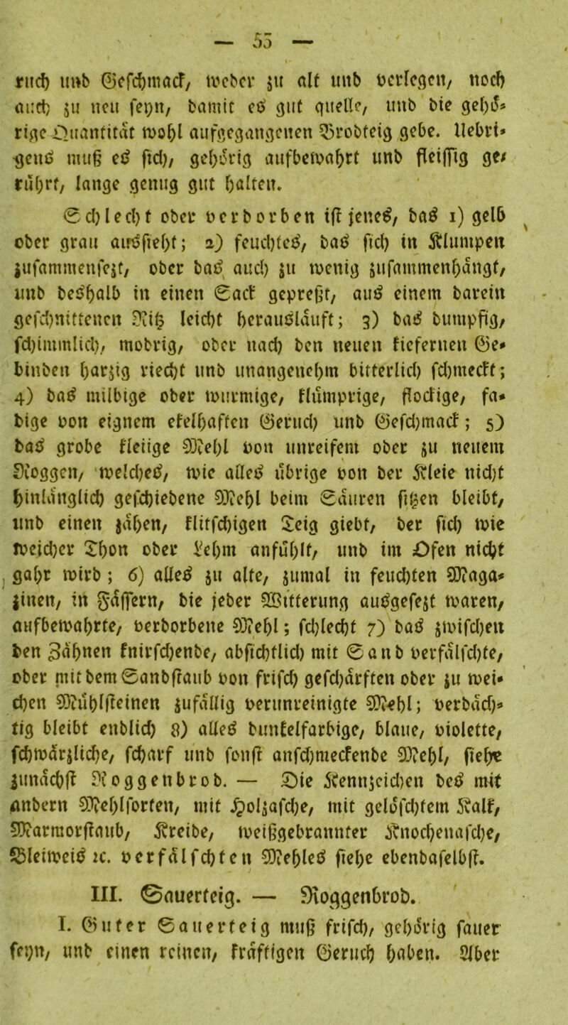 55 rucf) tmb GScfc^macF/ Weber 51t alt uitb ßerlegcn, noch ai:d) ju neu fepn, bantit cß gut quelle, unb bie geßiS* rige Quantität wof)l aufgegangenen 53robfeig gebe, llebri* •gettß muß eß ftd), gehörig aufbewahtt unb fleißig ge/ rührt, lange genug gut galten. Schlecht ober oerborbett iß feneß, baß 1) gelb ober grau airßftehf; 2) feueßteß, bat? ftd) in Älumpeit jufantmenfejt, ober baß aud) jtt wenig jufammenhangt, unb beßßalb in einen Sacf gepreßt, auß einem barein gefchnitteucn Üiit? leicht heraußläuft; 3) baß buutpftg, febimmlid), tnobrig, ober nach ben neuen fiefernen @e» binbeit ßarjig riecht unb imangencl)in bitterlich febmetff; 4) baß milbige ober wurmige, flumprige, ßodige, fa* bige oon eignem efelhaften ©erud) unb ©efd)macf; 5) baß grobe fleiige 93M)l pou unreifem ober ju neuem Sioggcn, we!d)eß, wie alleß übrige pon ber ftleie nid)t hinlänglich getriebene 93?chl beim Sauren ftisen bleibt, unb einen jaßen, flitfd)igen Seig giebt, ber ftd) wie weid)cr Sbon ober M)tn anfußlf, unb im Öfen nicht gaßr wirb ; 6) alleß |u alte, jurnal in feud)ten S0?aga* |inen, in g-dfiern, bie jeber SBifterung außgefejt waren, aufbewahrte, Perborbette 0J?e^l; fd)led)t 7) baß jwifdjeit ben £>dhncn fnirfdjenbe, abftcßflid) mit Sanb oerfalfdße, ober mit bemSanbfraub Pon frifd) gefdjdrften ober |u wei» d)en €Otut)lffeinen jufdllig perunreinigte ©eßl; oerbad)» tig bleibt enblid) 8) alleß bmtfelfarbige, blaue, Piolette, fd)Wdr|lid)e, feßarf unb fonß attfd)mecfenbe 93?eßl, fiel;« imtdcbß oggettbrob. — Sie 5tenn$eid)en beß mit (ßnbern SDJel;lforfen, mit JpoUafc^e, mit geldfd)fetn 5valf, 93?armorftaub, treibe, weißgebrannfer j?nod)enafd)e, SSIeiweiß ic, perfalfdjfen SOießleß fielje ebenbafelbß. III. ©auerfeiß. — Dioggenhrob. I. @ufer Sauerteig muß frifd), gehörig fauet feijtt, unb einen reinen, frdffigeit ©eriicß hnben. Slber