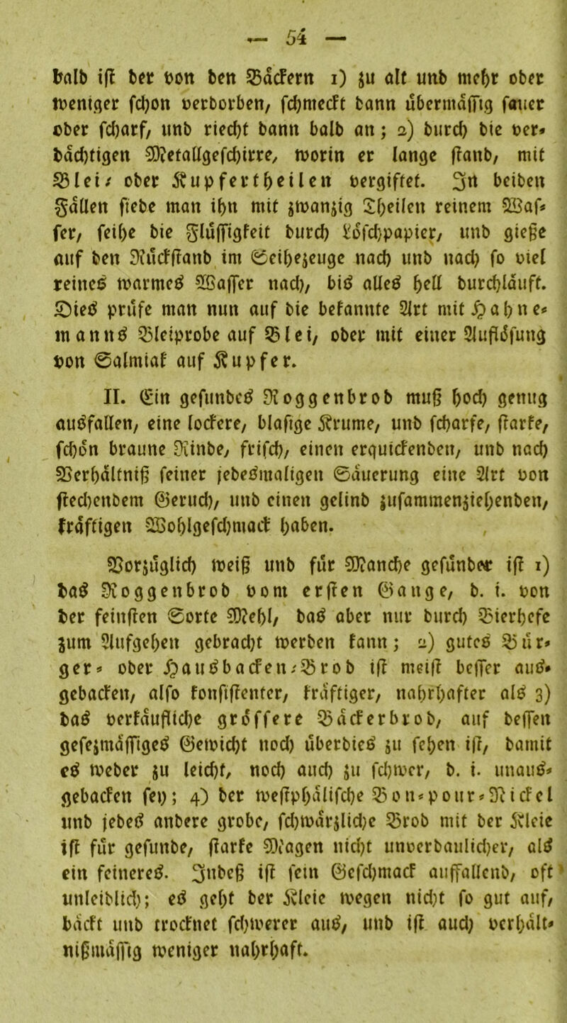 balb ifl ber Pon beit SBdcFern i) $u ölt unb mcf>r ober weniger fdjoit perborben, fdjmecFt bann übermäßig fauer ober fdjarf, unb riedß bann balb an; 2) burd) bie per» badjtigeit SDietaügefdßrre, worin er lange ßanb, mit 39 lei* ober .Svupfertßeilen pergiffef. 3« betten fallen ftebe man if)tt mit ^wanjig Steilen reinem 2£af* fer, fei()e bie glußigfeit burd) ^ofdjpapier, unb gieße auf beit Siucfßanb im ©eil)e$eugc nad) unb nad) fo piel reines warnteS 5Gaßer nad), bis alles fall burdßäuft. £)ietf prüfe man nun auf bie befannte 2lrt mit jr> a l> n e«= inannS 55leiprobe auf 53lei, ober mit einer 21ußdfung pon ©alntiaf auf Äupfer. II. (£in gefunbeS Dioggenbrob muß ßod) genug auSfallett, eine locfere, blaftge 5h*ume, unb fcbarfe, ßarfe, fd)dn braune Üiinbe, frifd), einen ergutcfenbett, unb nad) 23cr()dlfniß feiner jebeSutaligen ©auerung eine 2lrt Pon fled)enbem ©erud), unb einen gclinb jufammenjiel;enben, kräftigen QBobigefdjmoct' l;aben. SBorjuglid) weiß unb für 9}?and)e gefunbor iß 1) ia$ loggenbrob Pont erßen ©ange, b. i. pon Per feinßen ©orte €D?ef>l, baS aber nur burd) Bierhefe jum 5lufgef)eit gebradjt werben fann; 2) gutes 55 ur» ger» ober Jja u S ba cf en;33r ob iß weiß beßcr and* gebacfeit, alfo foußßenter, fraftiger, nahrhafter alS 3) baS oerfdußtd)e grdffere 33dcferbrob, auf beßeit gefe&mdßigefi» ©ewid)t ttod) uberticd ju fei)cn iß, batnit cS Weber su leicfjf, nod) aud) ju fdjwer, b. i. unauö» gebacfett fei); 4) ber weßpl)dlifd)e 55on*ponr»9ticfel unb jebed anbere grobe, fd)wdr$lid)c 53rob mit ber 5vleie tß für gefuttbe, ßarfe SX'agen nid)t unocrbaulid)er, alS ein feineres. 3ttbeß iß fein ©cfdjmacF auffaUcnb, oft uttlciblid); eS gef)t ber Äleie wegen nid)t fo gut auf, bdcft unb trocfnet fd)werer auS, unb iß aud) pcrl)dlt» nißiuaffig weniger nahrhaft.