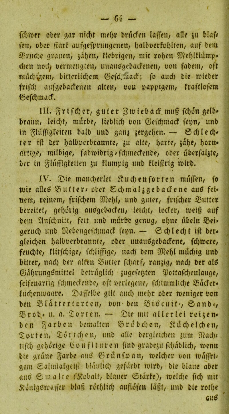 fcfjtver ober gar nid)f mehr brüefen lagen, alle ju blaf/ fen, ober ftarf aufgefprungenen, balbperfoblfen, auf bem 2kitd)e grauen, jähen, fiebrigen, mit rof)cn ?D?eblFlümp* eben tiorfy permcngteit, unauögebacl'enen, non fabem, oft wücbijgem, bitterlid)em ©efd,:üacF; fo and) bie mietet frifd) atrfgcbacleneu alten, neu pappigem, fraftlofem ®efd)tnacf. III. Stifter, guter ^tviebacF ntug fdjett gelb» braun, leidjt, mürbe, lieblid) Poit ©efcbntacf fepn, unb in glüjfigfeiren balb unb ganj ^ergeben. — ©cf) lech» ter t|I ber balbocrbranntc, $tt alte, barte, jabe, bem* artige, milbige, fabtpibrig»fdjmecfcnbe, ober überfaljte, ber in gluffigfeiten ju flumpig unb Heiftrig tvirb. IV. 53 te mandjerlei 5?ud) enforten muffen, fo tote alleö 23ufter/ ober ©cbmaljgebacfcne autf fet» nem, reinem, frifebem 93?cl>{, unb guter, fnfeber Butter bereifet, gehörig auögebacfcu, leid)t, locfcr, tpeif? auf bem Slnfcbnitt, fett unb mürbe genug, ebne ubeln 25ei» gerud) unb SeebengcfdjmacE fenn. — ©d)led)t ifl ber» gleidjen balboerbrannfe, ober unautfgebacFcne, fdjmere, feud)te, flttfd)ige, fdjliffige, nad) bem 3)?ef)l ntud)ig unb bitter, nad) ber alten Butter fd>arf, rarsjig, nad) ber alt* ©dbrungämtffel befrüglid) jugefefcten <poftafd)enlauge, feifenartig febmeefenbe, oft Perlegene, fd)immlid)e 23ekler* fuefjenmaare. £>a|fclbe gilt and) me{)t ober tveniger non bett 231 d t f e r t c r t e n, Pott • ben 23 i £> c u i t •, © a n b *, 23rob* it. a. Porten. — £Mc mit allerlei reijen» ben garten bemalten 23rcbd)en, Änd)eichen, Sorten, Sott eben, unb alle begleichen jttm 32ad)/ tifd) gehörige (ionfitttren fmb grabeju fcl)dblid), ivenn bie grüne garte autf ©runf.pan, welcher poit traget* gern ©almiafgeife blatilid) gefärbt wirb, bie blaue aber «utf ©malte CÄobalf, blauer ©tarfe), tpeldjc ftd) mit Äw'itigeivaifer blafj rotfjlid; auflofen laßt, unb bie rothe «uä