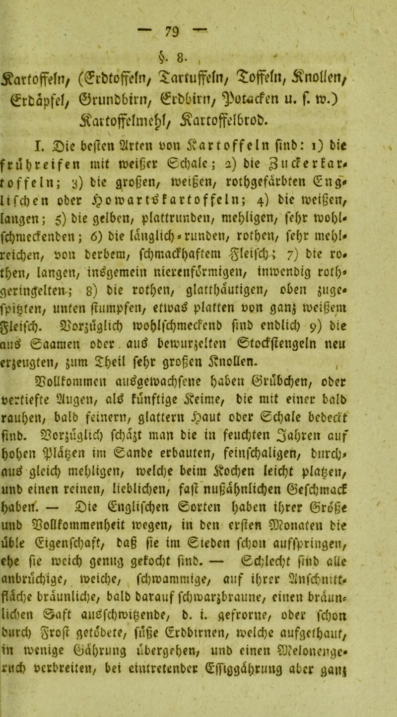 Äartoffeln/ (©cbtoffefn, 'Scirtuffefo/ Toffeln, Änolleit/ ©tfcapfef/ ©runb6itn, ©rbbtrti/ ^otacfen u. f. w.) Äattoffehnef)f/ ^artoffelbrob. I. Sic beflen 2Jrfen Pott Kartoffeln ftnb: 0 t>te frühreifen mit weißer ©djale; a) bie gtteferfar« t offein; 3) bie großen, Weißen, rothgefatbren ©ng* lifchen ober Jpowart^fartoffcln; 4) bie weißen, langen; 5) bie gelben, plaftrunben, mehligen, feßt WoljU fehroeefenben; 6) bie länglich * runben, rotben, fel;r mel)l* reichen, öon berbem, fdjmacfhaftem gleifd); 7) bie ro. tben, langen, insgemein nierenfürmtgen, inwenbig rotf>* geringelten; 8) bie rothen, glatthautigen, oben juge« fpifcten, unten Rümpfen, etwag platten Pon ganz weißem glcifch. Vorzüglich wohlfchmecfenb ftnb enblid) 9) bie au£ ©aamen ober atttf bewurzelten ©fotfßengeln neu erzeugten, jurn Sh«*1 fehr groß«» Knollen. , VoUfonimett atttfaewachfene haben ©rubchen, ober perfiefte 2lugen, altf funftige Keime, bie mit einer halb rauhen, halb feinem, glattem #aut ober ©chale bebecit ftttb. Vorzüglich fchajt man bie in feudjten fahren auf hohen $la£en im ©anbe erbauten, feinfchaligen, bttreh» aue? gleid) mehligen, weldje beim Kodjen leicht planen, unb einen reinen, lieblidjen, fa|f nußdhnlichen ©efchmacE haben. — Sie ©nglifchen ©orten haben ihrer ©roß« unb Vollfommenheit wegen, in ben erßen SDJonafen bie üble ©igenfdjaff, baß fte im ©teben fdjott auffpringeu, ehe fte Pocich genug gefodjt ftnb. — ©djledjt ftnb alle anbrüchige, weiche, fdjwammige, auf ihrer Sinfct-nitt* flad)e brdunlidje, balb barauf fdjwarjbraune, einen braun* Ikben ©oft auöfchwihenbe, b. i. gefronte, ober fchon burd) Stofe getobete, fuße ©rbbtmen, welche aufgefhauf, in wenige ©ahruttg übergeh««, unb einen S)?eIonenge* nich Perbreiten, bei ciutretenber ©ffiggdhruttg aber gattj