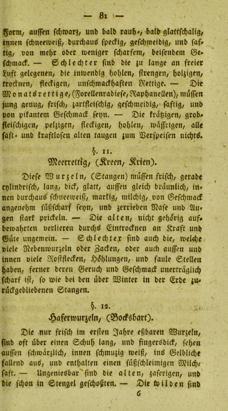 Sotnt/ außen fdjwar}, unb halb rauft«; bafb glafffdjalig, innen fcbneeweiß, burd)au$ fpecFig, gefd>meibig, unb faf* tig, non rneljr ober weniger fcffarfem, beifenbem @e* fcpmacf. — ©d)led)ter finb bie $u lange an freier Stift gelegenen/ bie inmenbig f)ol)len, ßrengen, boljigen, frocFnen, flecFigen, unfdjmacf^aften SXeftige. — Sie STOonaförettige, (^oreHenrabiefe, ?tapl)anellen), muffen jung genug, frifd), sartfleifd)ig, gefcbmeibig, faftig, unb bon pifantem @efd)macF fepn. — Sie fra|igen, grob-* ffkifd)igcn, peljigen, flecFigen, bohlen, wäßrigen, alle faft* unb Fraftlofcn alten taugen ium 2>erfpeifen nidjtö. §>. ii. ^Jieerreltig/ (Äreen/ Ävien). Siefe 28 u r $ e l n, (©fangen) muffen frifd)/ gerabe eplinbrifd), lang, bicF, glatt, außen gleid) bräunltd), in* nen burd)au£ fdweeweiß, tnarfig, milchig, non ©efcffmacE angenehm füßfcfjarf fepn, unb jerrieben üftafe unb 2lu* gen ffarf prirfeln. — Sie alten, nid)f gehörig auf* bewahrten oerlieren burdjö SintrocFnen an ftraft unb ©üte ungemein. — Schlechter finb auef) bie, tveldje biele BFebenwurjeln ober 3«cfen, ober auch auffen unb innen toiele ^ioffflecfen, Fühlungen, unb faule ©teilen haben, ferner bereu ©erueb unb ©efeffmadf unerträglich febarf ifF, fo wie bei ben über SBinter in ber Qürbe ju* rucfgebliebenen ©tangen. §. ict. «fpaferwurjefa/ OSocFsbarQ. Sie nur frifd) im erffen 3af)re eßbaren SBitrjeln, finb oft über einen ©effufj lang, unb fingerebicF, feffen aujfen febwärilid), innen fcffmujig weiß, inö ©elblicffe fadenb autf, unb enthalten einen füfjfcbleimtgcn SDJild); faft. — Ungenießbar finb bie alten, jaferigen, unb bie fd)on in ©tengel geflößten. — Sie frühen finb 6