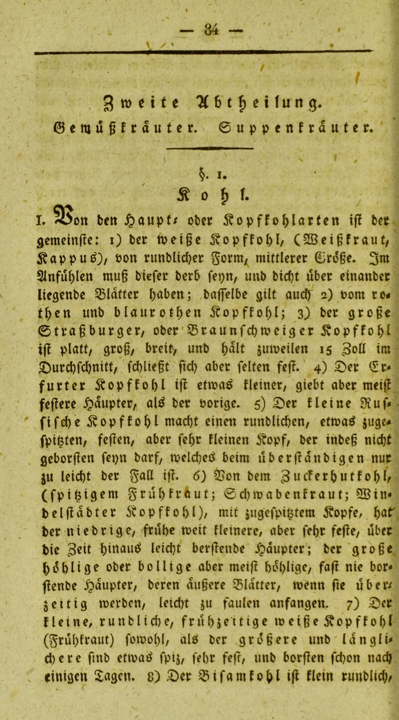 Zweite 3 6 t $ e i fu n g. ©eittüßfrauter. ©uppenfrduter. §• i. ^ o b f. I. S>on ben £aupf* ober Äopff oblarten if! bet gemeinte: i) ber tpeiße 3bopffol)l/ (2Beißfraut, 5?appu£), oon runblidjet gorrn, mittlerer £roße. 3w 2lnfublen muß tiefer berb fepn, unb bic()t über einanber liegenbe Blatter baffelbe gilt auch a) Pom ro< tben unb blaurotbon Äopffobl; 3) ber große ©traßbutger, ober 35raunfd)tpeig er 5vopffoljl ifi platt, groß, breit, unb bdlt jumeilen 15 3oü im ©urcbfdjnitt, fd)ließt fid) aber feiten fefi. 4) ©er <5r« furter ^opffobl ifi eftpaö Heiner, giebt aber meifi fefiere £>dupter, alö ber Porige. 5) ©er Heine 0xuf» fifd)e 5vopffobl tnad)t einen runblidjen, etroatf juge< fpifjten, fefien, aber febr Heinen 5?opf, ber inbeß nid)t geborfien fepn barf, toclcbetf beim ubetfidnbigen nur ju leid)t ber gaH ifi. 6) &on bem 3ueferbutfof)!/ (fpifjtgem grubfrfcut; ©djioabenfraut; 28in« belfiabtet Svopffobl), mit jugefpi£fem 3?opfe, fyat ber itiebrige, frube toeit Heinere, aber febr fefie, übet bie 3eit b>«au^ leidet berfienbe fpaupter; ber große bäblige ober bollige aber meifi bdbltge, fafi nie bor« fienbe Häupter, beren äußere Blatter, toenn fie über.' jettig toerben, leid)t ju faulen anfangen. 7) ©er Hetne, runblicbe, frubjeitige toeiße jfopffobl (grublraut) foroobl, als ber größere unb langli* d)ere fmb ettoatf fpij, febr fefr, unb borfien fd)on nach einigen Sagen. 8) ©er QMfamfobl ifi flein ruublid;,