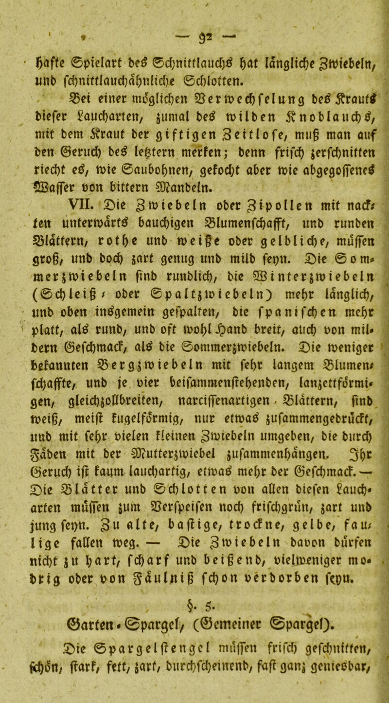 ■ *■ — §2 — ftaffe (Spielart beß ®d)nifflaud)ß l?at längliche ^Wte&eltt, unb fd)nittlaud}a^nltd).e ©djlotten. 25ei einer möglichen S3ertred)felung beß Ärauff biefer £aud)artett, juntal beß trüben Änoblaudjß, mit bem S?raut ber giftigen Seülofe, muff man auf ben ©erud) beß le^tern nierfenj benn frifd) $erfd)nitten ried)t eß, trie ©aubobnen, gefod?t aber trie abgegoffeneß SBaffer ron bittern $9?anbeln. VII. Sie ^ trieb ein ober £tpollen mit nacf; fen untertrarfß baud)igen 23lumenfd)afff, unb runben 53Idtfern, rotpe unb treiffe ober gelblidje, muffen groff, unb bod) jarf genug unb müb feptt. Sie © o m* mcrjtriebeln ftnb runblid?, bie 3öi nterjtriebeln (©d)leiff> ober ©paltjmiebeltt) mel?r länglich, unb oben insgemein gefpalfen, bie fp anifcpcn meljr platt, alß runb/ unb oft trofff £anb breit/ and; ron mil» bem ©efcbmacF, alß bie ©ontmerjtriebeln. Sie treniger befamtten 35erg$ wiebeln mit fepr langem 35lumen/ fd)affte, unb je riet beifammettfrebenben, lanjettfo'rmi. gen/ gleid)$ollbreiten, narciffenartigen. flattern/ ftnb treiff, meiff fugelfdrmig, nur ettraß jufammengebrucFf, unb mit fepr rielett fleinen ^wiebeln umgeben/ bie burd) $dben mit ber 3)?utterjiriebel jufantmenl)dngen. 2ftr ©erud) tff faum laudjarfig, ettraß ntepr ber ©efcbmatf.— Sie Blatter unb ©cblotten ron allen biefen Saud?* arten muffen jum 2>erfpeifen nod? frifdjgrun, gart unb jung fct?tt. 3u alte, baffige, trotfne, gelbe, fau; lige fallen treg. — Sie ^witbeltt bauen burfen nid)t ju l?arf, feparf unb beißettb, rielitieniger mo» brtg ober oon Sdulniß fd?on rerborben fcpu. §• 5. ©arten.Spargel/ (©emeiner Spargel). Sie ©pargelffettgcl muffen frifd) gefd)uftfen, fdjßn, ffarf, fett, gart, burd)fd)emenb, faff gang genießbar,