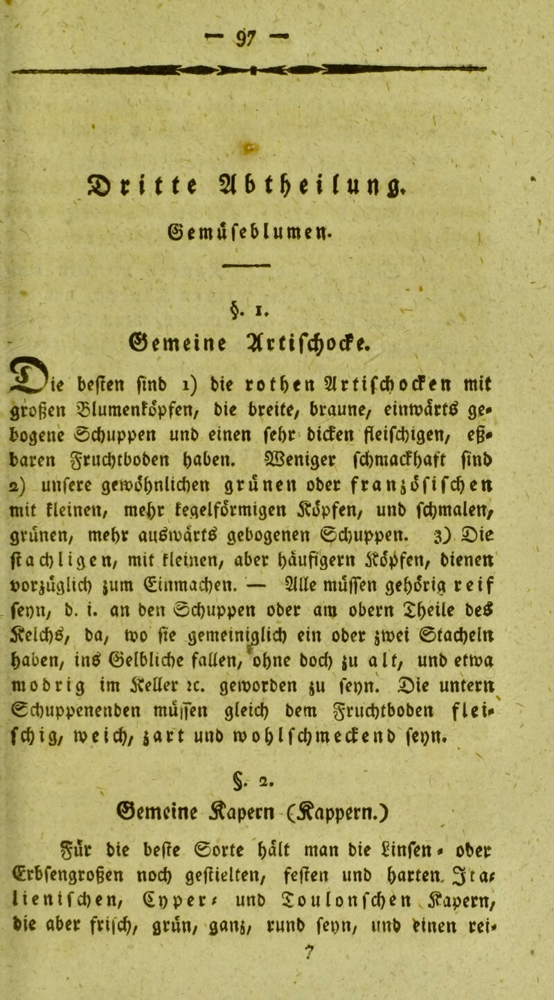 a ©ritte SfHMHung' ©emufeblumen. §. i, ©emeine 3(rtifc&ocFe. 2?ie beften ftnb 1) bie rotben Slrtifcbotfen mit großen Blumentöpfen, bie breite, braune, einmärtö ge* bogene Schuppen unb einen febr bieten fleifebigen, e§* baren gruebtboben baben. SBeniger febmaefbaft finb s) unfere gen?i5bnlicben grünen ober fransäfifeben mit fleinen, mehr fegelfdrmigen $dpfen, unb fcbmalen, grünen, mehr au&oärttf gebogenen ©ebuppen. 3) £>ie ffacbligen, mit fleinen, aber bdufigern ftityfen, bienen porjuglicb $um (Einmacben. — 2llle muffen gehörig reif fepn, b. i. an ben ©ebuppen ober am obern be$ SUeicbä, ba, mo fte gemeiniglich ein ober jtpei ©tacbeln haben, in$ ©elbltcbe fallen,'ohne boeb ju alt, unb etma raobrig im Äeller ic. geworben ju fepn. £>ie untern ©ebuppenenben muffen gleich bem gruebtboben flet* febig, tveicb/ $art unb woblfcbroecfenb fepn. §. 2. ©emeine 5tapern (Äappern.) 5ur bie befte ©orte hält man bie Einfett* ober (Etbfengroßen noeb geftielten, feffen unb barten, 3 ta* lienifcben, (Ep per* unb Soulonfcben kapern, bie aber friieb, grnn, gan$, runb fepn, unb einen rei* 7