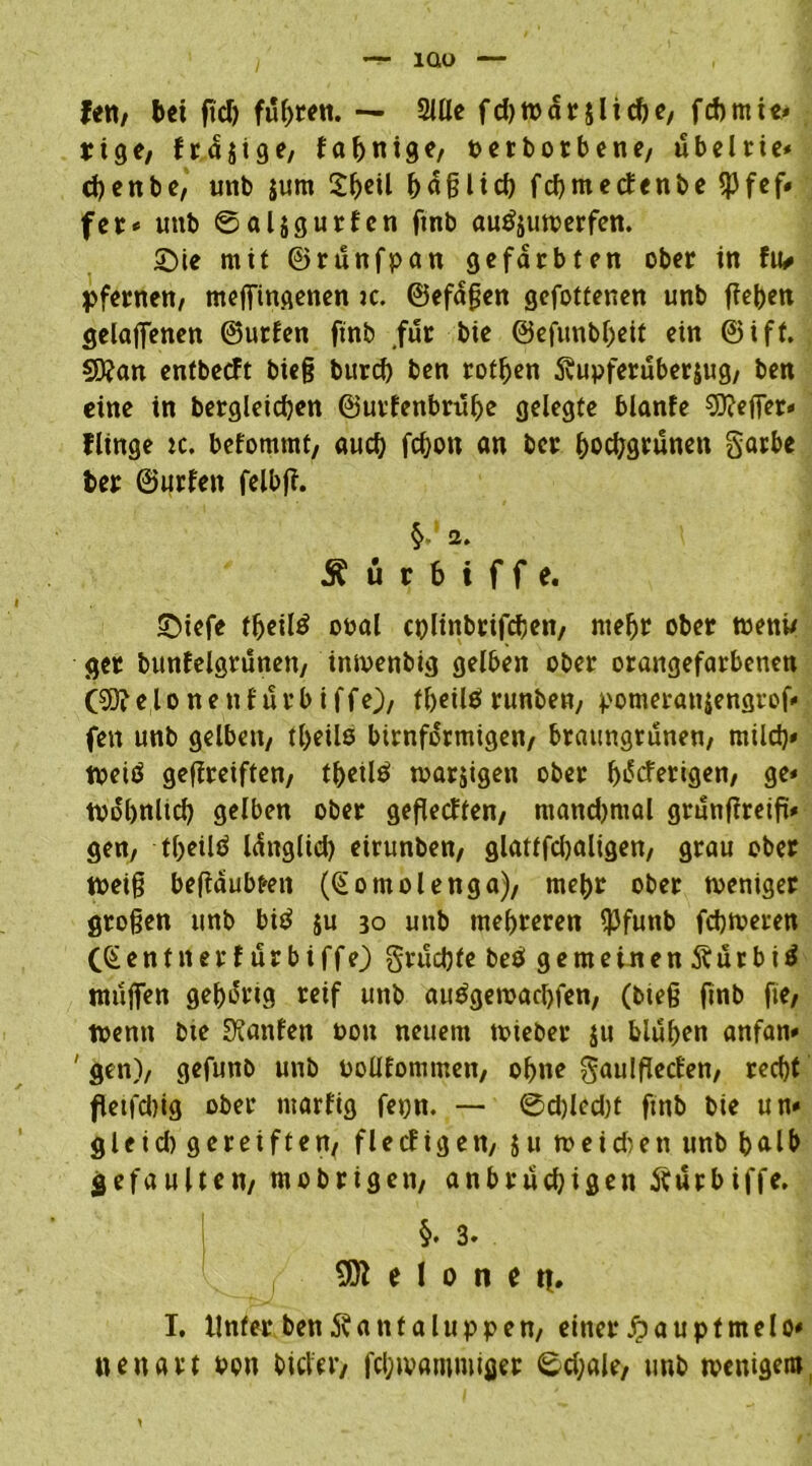 fett/ bei fiel) fuhren. — Sille fd)tpdrjlicbe, febmie* rige; frdjige, fabnige/ petborbene/ ubeltie* cbenbß/ unb $um häßlich febmeefenbe ^Jfef» fee* unb ©aljgurEcn fmb autfjutperfen. Sie mit ©runfpan gefärbten ober in fiv pfernett/ meffingenen k. ©efaßen gefottenen unb fteben gelaufenen ©urlen ftnb .für bie ©efunbbeit ein ©iff. $D?an entbeeft bie§ burd) ben rotben Svupferuberjug/ ben eine in bergleicben ©urfenbrübe gelegte blanfe Keffer* fltnge tc. befomtnt, auch febott an ber bocbgruneit garbe ber ©urfett felbff. 2. Ä ü r b i f f e. Stefe fbeilö ooal cplinbrifcbett, ntebr ober toenw ger bunEelgrünett/ tntvenbig gelben ober orangefarbenen (Sftelonenfurbiffe)/ ff>etlörunbew, pomerattjengrof* fett unb gelbett/ tl>eils bimförmigen/ braungrunen/ mild)* tpeiö gefireiften/ tbetlä toarjigen ober bdeferigen/ ge* todbnltd) gelben ober gefledten/ ntandjmal grunffreift* gen/ -tbeilö Idttglid) eirunben/ glatffdjaligen/ grau ober tpeiß beßdubmt ((Sotnolenga), mebr ober toeniger großen unb bi$ ju 30 uttb mehreren $funb febmeren CSentner E urbiffe) gruebte beö gemeinen jturbitf ntufien gehörig reif unb au^getoaebfen/ (bteß finb fte/ toentt bte hänfen pou neuem tpieber $u bluben anfan» ' gen)/ gefunb unb PoüEommett/ ohne gaulflecfen/ recht fletfdtig ober tttarfig fepn. — ©d)led)t ftttb bie un* gleid) gereiften/ flecf tgett/ ju tpeidten unb halb gefaulten/ mobrigett, anbrüchigen fturbiffe. §. 3. 9)1 e I 0 n ei|, I. Unter ben ^anfaluppen/ einer Jpauptmelo* iteuart pou biclcv/ fcijtvammifler ©d;ale; unb tpenigero,