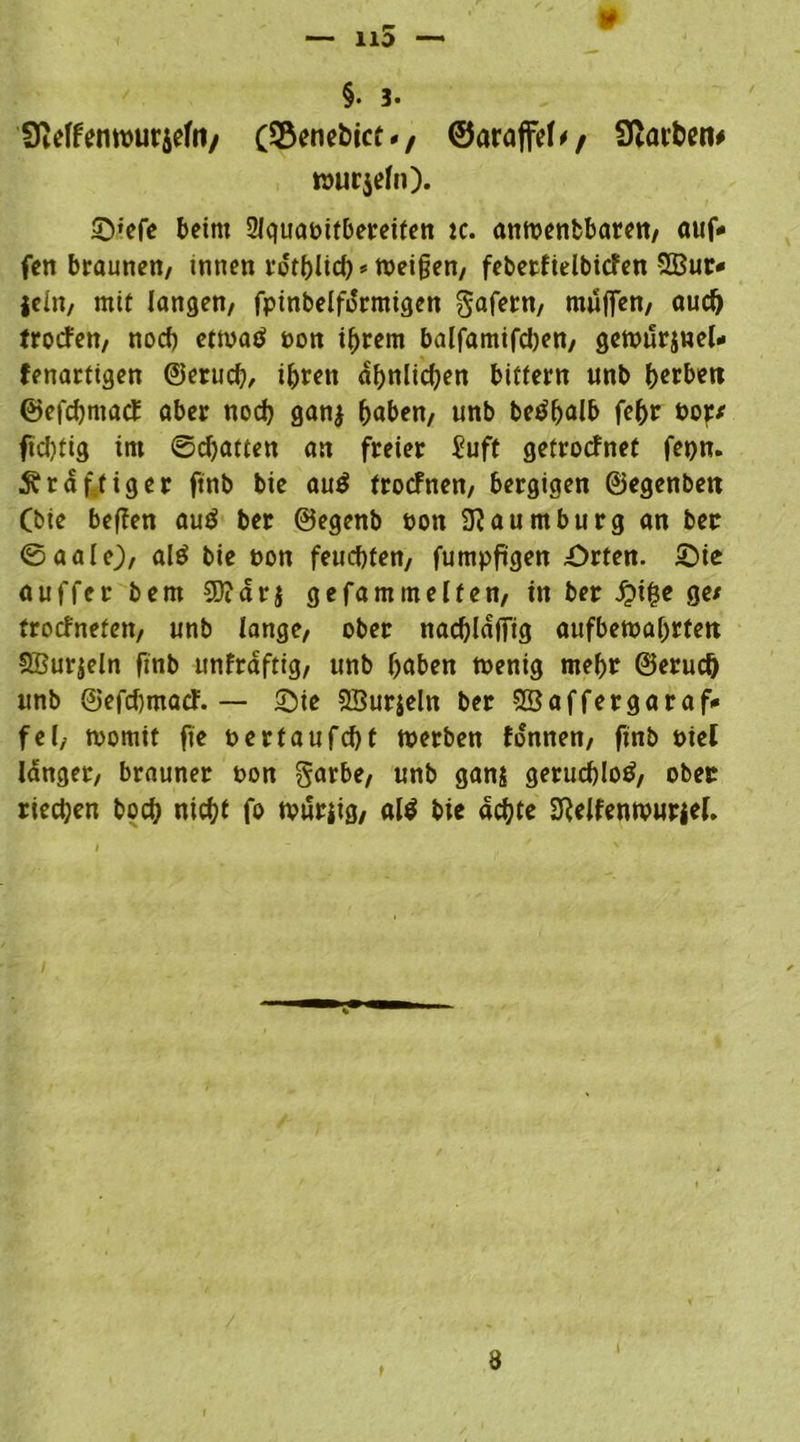 §• 3- SMfenwuraefa/ (Senetict -, ©araffef// Starten# wurjefn). 2)»efe beim 2Jquabitbereiten ic. anwenbbaren, auf- fett braunen/ tnnen rdtblich* Weiffen, febetfielbicfen 5Bur- jeitt/ mif langen, fpinbelfdrmigen gafetn, muffen/ aud) troefen, noch etmatf non ©rem balfamifcben, gewurjnel- fenarfigen ©erud?, ihren ähnlichen bitfern unb herbeti ©efehmaef aber noch gan$ haben, unb betfffalb febr nop/ fid)tig im ©djatten an freier £uft gefroefnef fepn. kräftiger ftnb bie au$ froefnen, bergigen ©egenben (bie beffen auä ber ©egenb non Naumburg an ber ©aalej, alö bie non feuchten, fumpffgen .Orten. Oie auffer bem 5Didr$ gefamrn elfen, in ber £i£e ge/ froefrtefen, unb lange, ober nacfflafftg aufbewahrtett £Bur$eIn ftnb unfrdftig, unb haben wenig mehr ©erud) unb ©efeffmaef. — Oie SBurjeln ber SÖaffergaraf- fei, womit fte nertaufcht werben fonnen, ftnb niel Idnger, brauner non garbe, unb ganj geruchlos, ober riechen boch nicht fo wurjig, al$ bie achte 2Relfenwuriel. 8