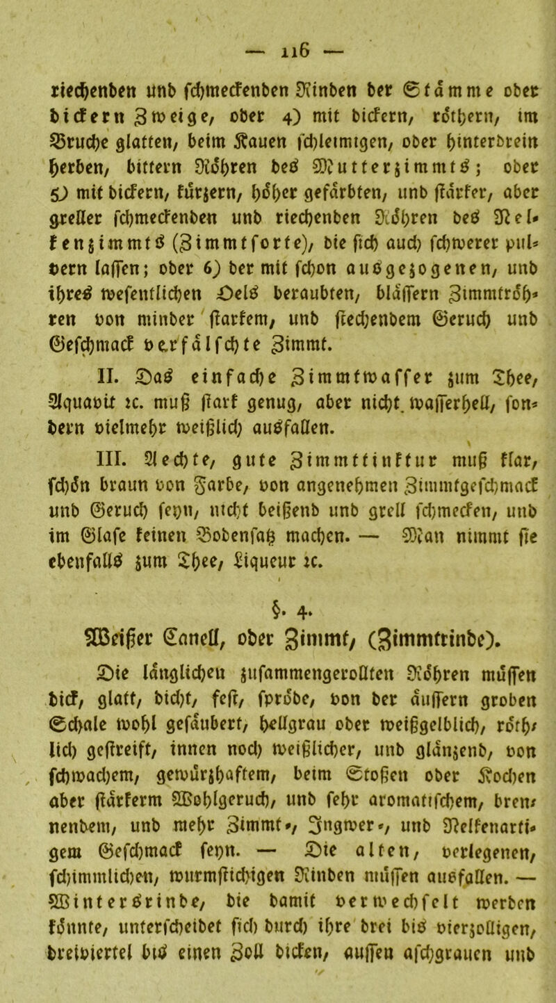 rtecbenben unb fdjmecfenben Sftinben ber Stamme ober bi cf ent 3 ^ ei ge, ober 4) mit bicfern, rdthern, im 25rud)e glatten, beim ftauen fcbletmtgen, ober binterbrein gerben, bitfern 3idl)ren betf 20? u 11 e r 5 i m nt t ä ; ober D mit bicfern, füttern, l)d^er gefärbten, unb ffdrfer, aber greller fdjmecfenben unb riecbenben 9idl;ren beO Sftel» Xen$i.mmtö (3immtforte), bie ftcf> aud) fchwerer pul* t>ern laffen; ober 6) ber mit fd)on auo gezogenen, unb it)re£ wefenflichen Seltf beraubten, blaffern ^intmtrdb* ren von minber ffarfent, unb fced;enbem ©erucb unb ©efdjmacf t>e.rfalfd)te 3inwtf. II. Sa£ einfadje 3intmfmaffer jum Sbee, Slquavit :c. muß jlarf genug, aber nicht. tvaiTerfjeU, fon* bern vielmehr tveißüd; auöfaßen. III. Siechte, gute 3imntttinftur muß flar, fd)dn braun von garbe, von angenehmen 3ttumtgefd)macf unb ©erucl) fetjn, nicht beißetib unb grell fdjmecfen, unb tm ©lafe feinen S5obenfafc machen. — 20?att nimmt fte ebenfalls jum Sbee, Piqueur :c. §. 4. 2Brifjer ©enteil, ober gimmf/ (^immfttnbe). Sie länglichen jufammengeroHten üio'hren muffen bief, glatt, bid)t, feft, fpro'be, von ber duffem groben 0d>ale wohl gefdubert, hellgrau ober tveißgelblid), ro'rb* lid) geffreift, innen nod) weißlicher, unb gldnjenb, von fchmadjem, gewurjbaffem, beim Stoßen ober tfod)en aber fidrferm SBohlgeruch, unb fefju aromaftfebem, bren* nenbent, unb mehr 3inrntt», Ingwer«, unb 9?elfenarft- gern @efd)tnacf feptt. — Sie alten, verlegenen, fd)immlid)ett, wurmffichigen Üiinben muffen auefaüen. — 5Binter$rinbe, bie bamit verwedjfelt werben fdnnte, unterfd)eibet fiel) burd) ihre brei biö vierteiligen, breivierfei btd einen 3ott btefett, aujfea afcfygraucn unb