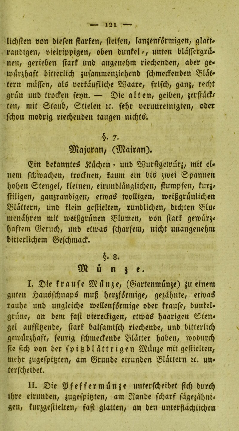 lichffen pon ffatfen, treifcn, lanzettförmigen, glafN rattbigen, oielrippigen, oben bttnfel*, unten blaffcrgrü- nen, gerieben ffarf unb angenehm ried)enbett, aber ge« »purjbaft bitterlich jufamntensiebettb fd)mecfenben Slat« tern muffen, alö oerfduflicbe SSaare, frifch, ganz, redjf grün unb troffen fepn. — Sie alten, gelben, zcrffucfr ten, mit @taub, ©tielen ic. fel>r Perunreinigten, ober fchon mobrig riecbenben taugen nichts. §• 7* Majoran/ (tJftatran). (£in befannteö 5vud>cn * unb SBurffgemurz, mit et« ttem fcbmachen, trocfuen, faunt ein biö jmei ©pannen hoben ©fengel, fleinen, eiruttbldnglidjen, ffumpfen, fur$« ffiltgen, ganiranbigen, ettpa£ molligen, tpeiggruttlicben 35ldtfern, unb flein gezielten, runblidjen, btcfjten Q3lu< mendbren mit tpeiffgrttnen 35lumen, pon ffarf gemtlrj« baffem ©erud), unb etrnaö fdjarfem, nicht unangenehm bitterlichem ©efchmaff. §• 8. 1 ü n i t. I. Sie fraufe 9D?un$e, (©arfemtutttje) zu einem guten £>audfcbnapö mu§ b«fifdrmige, gejdbnfe, ettvatf raube unb ungleiche toeüenfdrmige ober fraufe, bunfel« grüne, an bern faff Pteretfigen, ettpaö haarigen ©ten« gel aufffhenbe, ffarf balfamifd) riedjenbe, unb bitterlich gemür$baff/ feurig fchmecfenbe glätter haben, moburch fte ftch Pon ber fpifcblatf rigen $ö?tmze mit geffleiten, mehr jugefpigten, am ©runbe eirunben flattern tc. un« ferfcheibet. II. Sie ipfeffermtlnse unterfcheibet ftd) burcb ihre eirunben, jugefpifeten, am Üiattbe fdjarf fagejabni« gen, furzgefftelten, faff glatten/ an ben umerffdchltdjetj