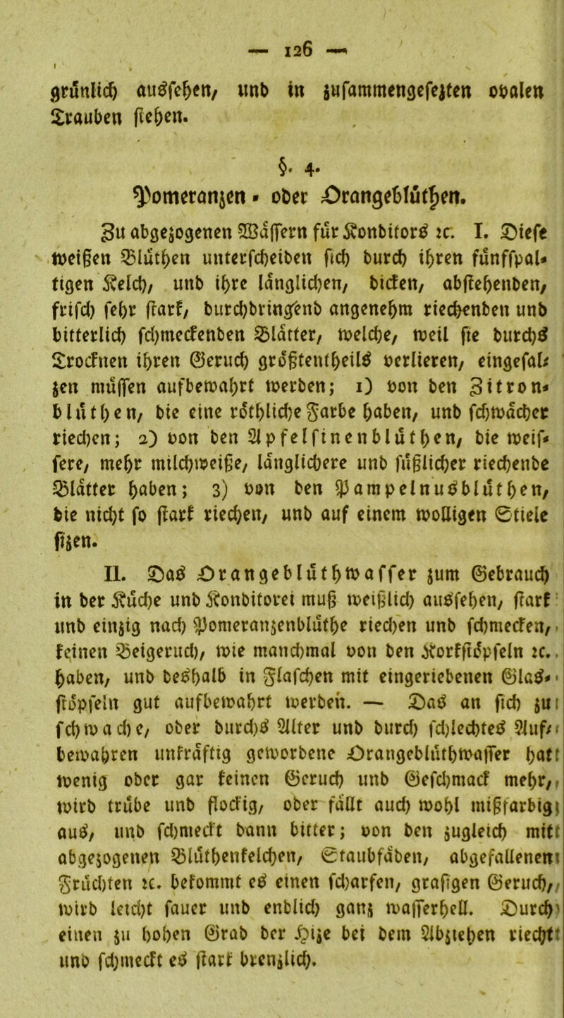 r , s grünlich auöfchen, unb in sufammengefejten obalen Srauben flehen. §. 4. ^omeronjen» ober Orangehlütjett. gu abgewogenen SBaffern für SonbitorS ic: I. 5>iefe weißen QMüthen unterfcheiben ffd) burch ihren fünffpaU tigen Äelcff, unb ihre langlid)en, biefen, abffehettben, frifd) fehr ffatf, butcbbringbnb angenehm rieeffenben unb bitterlich fdjmecfenben glatter, welche, tuctl fte burd)S Srocfneit ib>rerx ©erud) größtenteils üctliereit/ eingefak Jen muffen aufbewahrt werben; 0 oon ben ^ttron* blutffen, bie eine rötliche gatbe haben, unb fdjwacher ried)en; 2) oon ben 21 pfeifinen blüfhen, bie weiß« fere, mehr milchweiße, länglichere unb faßlicher riechenbe Klafter h^en; 3) bon ben ^ampelnuSblutffen, bie nicht fo ffarf ried;en, unb auf einem molligen Stiele fiien. II. SaS £)rangeblutffwaffer jum ©ebraud) itt ber 5?ud)e unb Äonbitoret muff weifflid) auöfehen, ffarf unb einzig nad) flJomerausenblüfhe riechen unb fdjmecfen, feinen Weigernd), wie mandjmal oon ben Xorfffüpfeln :c.. haben, unb beSffalb in glaften mit eingeriebeuen ©laS» - ffopfeln gut aufbewahrt werben. -- £>a0 an ftd) jui fd) waeffe, ober burd)S 2Jlter unb burd) fdffechteS 9Juf/< bewahren unfrdfttg geworbene öratigcblütbwaffer ffatt wenig ober gar feinen ©crud) unb ©efdjmacf mehr,' wirb trübe unb ffocl'ig, ober fallt aud) wohl mißfarbigj auS, unb fd)medt bann bitter; oon ben jugleich mitt abgewogenen QMütbenfelchen, Staubfdben, abgefallenent fruchten ic. befonimt eS einen fdmrfen, grafigen ©erud), wirb letd)t fauer unb enblid) gatis wafferhell. ©urcffi einen ju hohen ©rab ber £>iwe bei bem 2lb$teben riechtt unb fdjmecft eS ffarf brcnjlid).