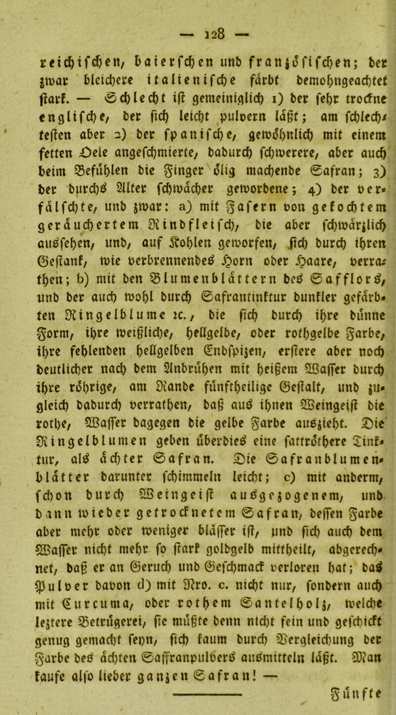 reicbtfcften, baierfcben unb franjdfifcben; ber jwar bleichere it alten ifebe fdrbf bemobngeaebtet tfarf. — Sd)lecbt ifi gemeiniglich i) ber febr troefne englifebe, ber ftcf> leicht puloern lagt; am fdjlecf)^ fegen aber 2) bet fpanifdje, gewöhnlich mit einem fetten £>ele angefebmierte, baburd) fdjwerere, aber auch beim Befühlen bie ginget ölig macbenbe Safran; 3) bet burd)$ 2llter fd)Wäd)er geworbene; 4) bet t>er* fdlfd)fe, unb jwar: a) mit gafern oon gefoebtem geräuchertem Rinbfleifd), bie aber febwärilid) auäfeben, unb, auf Noblen geworfen, jtd) bureb if>rctt ©effanf, wie oerbrennenbeö Jporn ober J?aare, uerrew tben; b) mit ben 55 lu men blättern be£ Safflortf, unb bet auch Wohl bureb Saframinftur bunfler gefarb* ten Ringelblume ic., bie ftd) bureb if>re bunne gorrn, ibte weiglidje, f>ettgetbe, ober rofbgelbe garbe, tl)te feblenben ^eügelben ©nbfpijen, ergere aber noch beutlicber nach bem Slnbruben mit bei§^m SBager burd) ihre rdbrige, ani 0ianbe fünfteilige ©egalt, unb $u* gleich baburd) »erratben, bag au$ ihnen SSeingeig bie rotbe, 5Baffer bagegen bie gelbe garbe au6$iebt. £)ie Ringelblumen geben uberbieö eine fattrotbere 2inf* tur, al£ dd)ter Safran. £>ie Saftanblumen« blattet barunter fcbimmeln leiebt; c) mit anberrn, fd)on burd) SBeingeig auögejogenem, unb bann wieber getroefnetem Safran, beffen garbe aber mebr ober weniger blaffet ig, unb fid) auch bem Sßajfer nid)t mebr fo frarf golbgelb miftbeilt, abgerecb* net, bag er an ©erud) unb ©efebmaef verloren bat; baö $Pul»er baoon d) mit Rro. c. niebt nur, fonbern aueb mit ©urcuma, ober rotbunt Sanfelbolj, welche Jejtere Betrügerei, ge rnugte benn nid)t fein unb gefebteft genug gemadjt feptt, ftcb faum burd) Bergleidiung bet garbe beö dd)ten Saffranpulberö auefmirteln lagt. 9)?an faufe alfo lieber ganjen Safran! — guuffe