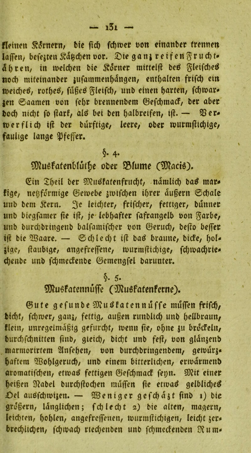 fleinen 5vi5rtt^nt/ bte ftch fchtber bott cinanbcr trennen laffen, befejten Svdfcchen bor. £)ie ga ni r e i f e n $ r u cb f- dhren, in welchen bie Äorner mirtelfl be$ gleifcheö noch mifeinanber iufatnmenhdngen, enthalten frifd) ein tbeidjed, rot^eö, fußeö gleifd), unb einen garten/ feßtbar- jen ©aarnen non fehr brennenbem ©efdjmacF, ber aber bod) nicht fo ftarf, altf bei ben halbreifen/ ift. — SSer* wer fl ich ift ber burftige, leere, ober wurmftichige, faulige lange «Pfeffer. §. 4. CDtuefafenfclütfje ober SBlume (Dittacis). <£in Sljetl ber 9)?u£fafenfrucht, ndmlid) ba£ mar- fige, nefjfdrmige ©eibebe jtvifchen ihrer äußern ©djale unb beni j?erit. 3c leichter, frifcher, fettiger, bunner unb biegfamer fie iff, je lebhafter fafrangelb bon garbe, unb burd)bringenb balfamifchcr bon ©erudb, befto beffer ift bie 5Baare. — ©d)led)t tft ba£ braune, biefe, f>ol- jige, ftaubtge, attgefreffene, tburmftid)ige, fd)tvad)rie* chenbe unb fdjmecfenbe ©emengfel barunter. §• 5« 9J?u$fatennüffe (^uöfafenferne). ©ufe gefunbeSOlutffatennuffe muffen frifd), tid)f, fchtber, gans, fettig, außen runbltd) unb hellbraun, flein, unregelmäßig gefurcht, wenn fie, ohne ju brdcFelit/ burchfchnitten fmb, gleich, bidjt unb fefl, bon gldnjenb marmorirfem Slnfehen, bon burchbringenbem, getbur$- haftem SBohlgeruch, unb einem bitterhd)en, eribdrmenb aromatifchen, ettbatf fettigen @efd)ma<f fepn. SDtit einer heißen Dtabel burd)ftod)en muffen fie etmad gelblidjetf £>el aiiöfchmijen. — Weniger gefd)dit finb 1) bie großem, länglichen; fd)led)t 2) bie alten, magern, leichten, hohlen, angefreffenen, iburmftichigen, leid)t jer- brechltchen, fchwad; rtedjenben unb fchmecfeitben Dl um-