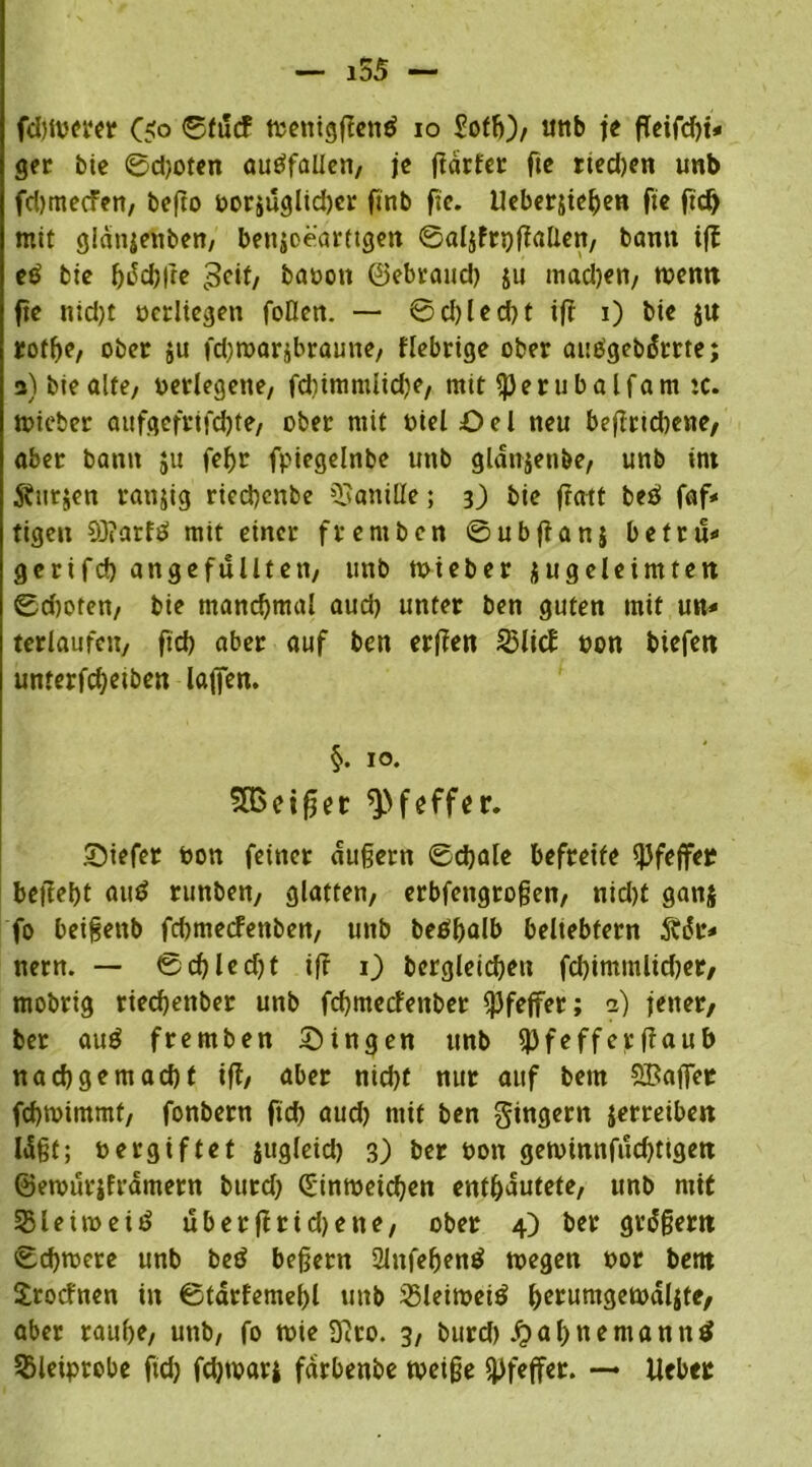 i55 — fdnoerer C<o etficf toenigßenö io Soff)), mtb je fleifdn* ger bie ©djoten autffallen, je ßdrfer fte rted)en unb fdjmecFen, befto oorjuglidjcr ftnb fte. Ueber&ießen fie ftd) mit gianjenben, benioearttgen ©aljfnjßallen/ bann iß e£ bie f)t5d)|re 3ett, baoott ©ebrattcß ju madjen, toenn fte nid)t oedtegen foOen. — @d)led)t ifr i) bte j« rof^e, ober $u fdjtoarjbraune/ fiebrige ober aueigebdtrte; 3) bie ölte, oerlegene/ fdummlidje, mit Sperubalfam iC. toieter aufgefrifcßte, ober mit oielöel neu beßrtdtene, aber bann ju feßr fpiegelnbe unb gldnjettbe, unb int Stürzen ranjig riecßcnbe Vanille; 3) bte fratt beö faf< tigen 93?arftf mit einer frentben ©ubftanj befrü* gerifd) an ge füllten/ unb toieber $u geleimten ©cßofen, bie manchmal aud) unter ben guten mit un* terlaufett, fteß aber auf ben erßen $lic£ »on tiefen unterfeßeiben laßen. §. 10. SIBeißer Pfeffer. SDtefer oon feiner äußern ©cßale befreite Pfeffer beließt au$ runben, glatten/ erbfeitgroßen, nid)t ganj fo beißenb feßmeefenben/ unb betfßalb beltebfern Ädr* nern. — ®cßled)t iß 1) bcrgleicßeu fcßimmlidjet, mobrig deeßenber unb feßmeefettber Pfeffer; a) jener, ber au£ fremben Singen unb ^Pfeffer fiaub naeßgemaeßt iß, aber nid)f nur auf bem SBaßer feßtoimmf, fonbern fteß aud) mit ben gingern jerreiben Idßt; oergiftet jugleid) 3) ber oon getoinnfueßttgen ©etourjframern burd) Cdmoeicßen entßautete, unb mit Sleüoeitf uberßridjette, ober 4) ber grdßern ©eßtoere unb beö beßern 21nfeßenö toegen oor bem Srocfnen in ©tdrfemeßl unb 25leitoet$ ßerumgetodljfc, aber rauße, unb, fo tote D'Jco. 3, burd) .ftaßnernannt SBleiprebe ftd) fcßtoari fdrbenbe toeiße Pfeffer. — Heber