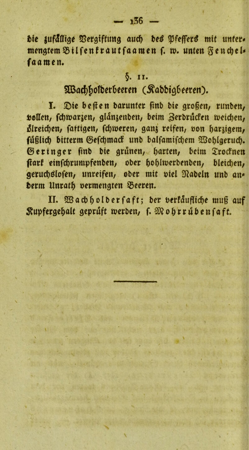 bie jufüllige SSergtffung auch beg SpfefferS mit unter* mengtem33üfenfrautfaaraen f. n>. unten gencbcl* faomen. §. ii. 2Bacf)f)Olbetketen C^abbtö6eereti). I. Sie befien barunfet ftnb bie großen, runben, botten, fcbwarjen, glanjenben, beim gerbrücfen tveicben, tflreicben, fartigen, ferneren, ganj reifen/ ron barjigera, füßlicb bitterm ©efcbmatf unb balfamifcbem SSoblgerucb. ©eringer ftnb bie grünen/ barten, beim Srocfnen ftarf einfcbrumpfenben, ober bobtoerbenben, bleichen, gerucbölofen, unreifen, ober mit »iel fabeln unb an» berm Unratb oermengren feeren. II. SBacbbolberfaft; ber uerfaufficbe mu§ auf Äupfergebalt geprüft tperben, f. 2D?obrrübenfaft.