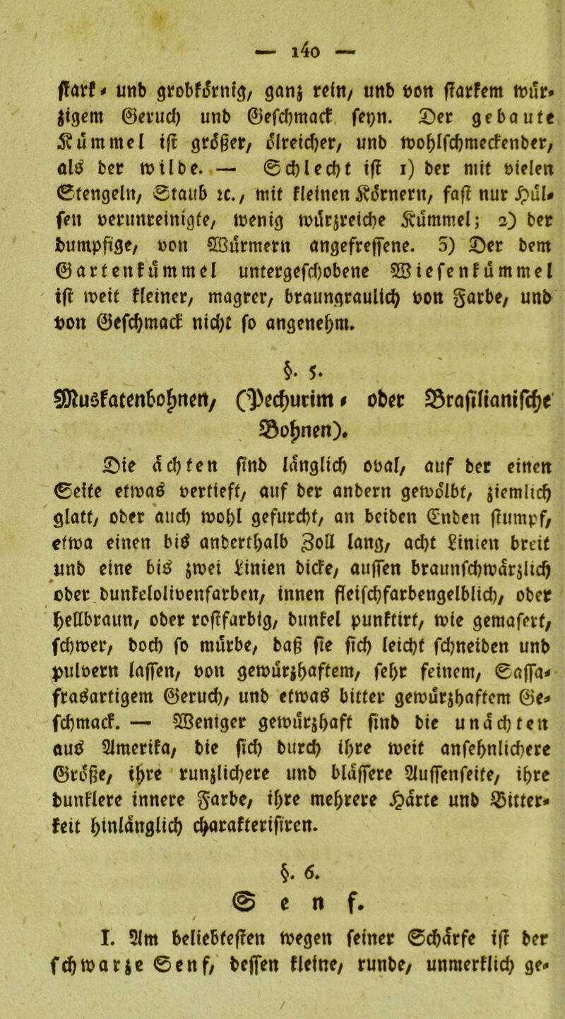 i4o — jfarf- utib grobfdrtitg, ganj refn/ unb bon Dörfern »är- Jigem ©erud) unb ©efchmacf fcpn. Ser gebaute Äuntmel tft gräger, olreidjer, unb »ohlfchmecfenber, ald ber »tlbe. — ©d)led)t tfi i) ber mit bielen ©tengein, Staub tc., tritt fleinen Äärnertt, faft nur £ul- feu berunreinigfe, »enig n>i5rjreid?e Hummel; 2) ber buntpfige, non SBurmern angefrejfene. 5) Ser bent ©arten ftimmel untergefcbobene SSBiefenfümmel tft »eit Heiner, magrer, braungraulich bon garbe, unb bon ©efchntatf nid;t fo angenehm. §. 5. 9iftu$faten&of>neii/ (^ec^urtm * ober üSrafiltanifchr Sonnen)* Sie ächten ftnb länglich obal, auf ber eine« ©eite ef»a£ bertieft, auf ber anbern gemdlbf, ziemlich glatt, ober and) »obl gefurcht/ an bciben Qünben flumpf, ef»a einen bid anberthalb 3otl lang, acht Sinten breit unb eine bi£ $»ei Linien bitfe, auffen braunfcb»är$lich ober bunfdolioenfarben, innen fleifchfarbengelblid)/ ober hellbraun, ober roftfarbig, bunfel punftirt, »ie getnaferf, fch»er, boch fo mitrbe, bah fte ftch leicht fdjneiben unb pulbern laffen, bon ge»ur$hnftem, fehr feinem, ©ajfa- fradartigem ©eruch/ unb ef»ad bitter ge»urjh«ffem @e- fchmatf. — SCBentger geinurjhaff ftnb bie unach fett auö 2lmerifa, bie ftch burd) ihre »eit anfef>nlid)ere ©to§e, ihre runjlid)ere unb blaffere 2luffenfeite, ihre butiflere innere garbe, ihre mehrere dpartc unb bitter- feil hinlänglich charafteriftren. §. 6. @ e n f. I. 5lm beliebfeffen »egen feiner ©d)ärfe ift ber fch»arje ©enf, beffen fleine/ runbe/ unmerflid) ge-