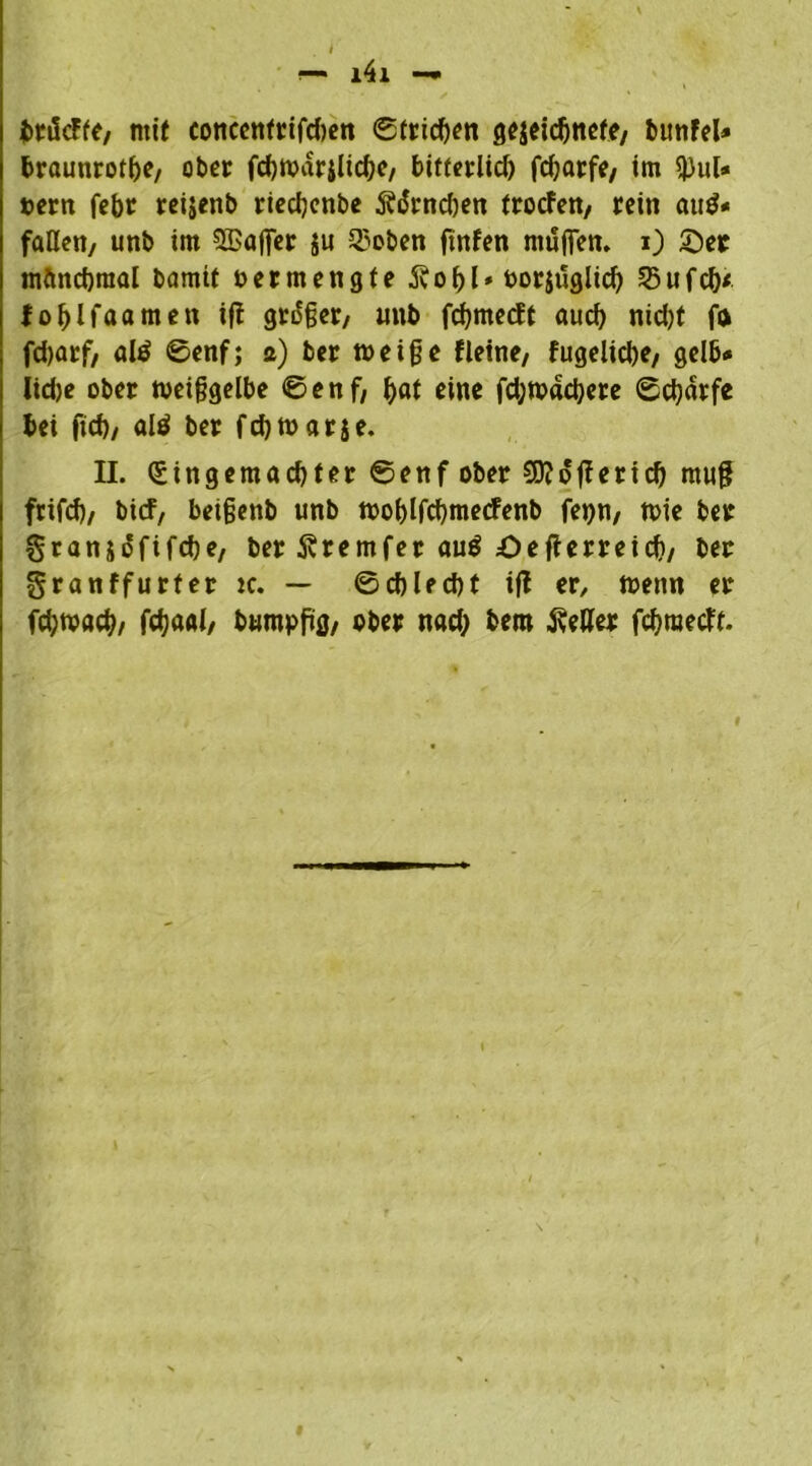 — - fcrtScFfe, mit conccnfrifdwn «Strichen gezeichnete, bunfel* braunrote, ober fcbwarjlicbe, bitierlid) fdjarfe, im $ul« »cm febr reijenb riedjcnbe Ä(5rnd)en trocfen, rein aud« faßen, unb im ©ajfer $u Q3oben ftnfen muffen. 0 £)et manchmal bamtt oermengte 5vobl* borjuglid) 25ufd)< fofjlfaamen ift großer, unb febmeeft aud) nid)t fa fd)arf, al$ ©enf; a) ber weiffe f leine, fugelicbe, gelb# lidje ober meiffgelbe ©enf, bat eine fd;tt>dd)ere ©ebdrfe bei ftd), al$ ber fd)t»arse. II. Qnngemacbter ©enf ober €0?oflerid> mu# frifd), bief, beigenb unb tooblfcbmecfenb fepn, tt>ie ber granjofifebe, ber Svremfer au$ Oefterreid), ber granffurfer tc. — ©cblecbt ifl er, menn er fdjtvacb/ fcb<wl/ bumpfüg, ober nacb bem fetter febraetft.