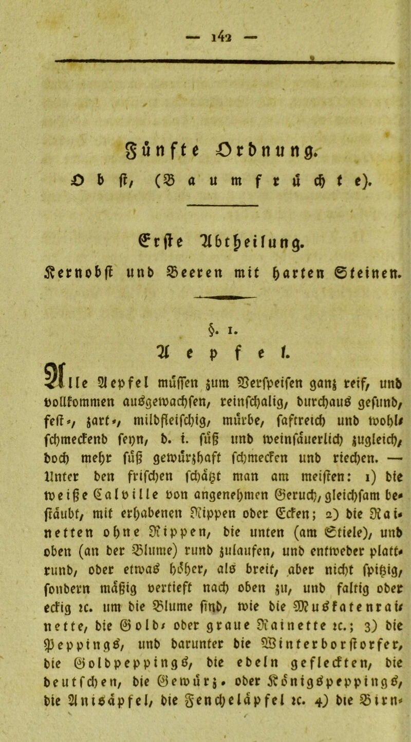 i4a günfte örbnung» £> b ft, (3$aumftdc&fe). € r ft e 3161 f> e il u n g. 5vetnot>fl unb Beeten mit garten ©feinen. §• i. 71 t p f e f. 3flle 21 epfel muffen $um 25et*fpetfcn gan$ reif, unb potlfomnien auägetoacbfen, reinfdjalig, burcfyauö gefunb, feit*, jart», miibfleifcljig, mürbe, faftretef) unb toobU fcgmecFenb fepn, b. i. fug unb tpeinfauerltd) jugleid), boef) mehr fug gemürjbaft fdjmecFen unb ried)en. — Unter ben frtfdjen fd)a(3t man am meifren: i) bte toeigeGaloille Pott angenehmen ©eruch, gleicbfam be» fräubf, mit erhabenen Rippen ober ©efen; 2) bie 9iai* netten ohne 9iippen, bie unten (am ©fiele), unb oben (an ber 35lume) runb julaufen, unb enftveber platt* runb, ober etrnatf höher, als breit, aber nicht fpi£ig, fonbern mäßig oertieft nad) oben jjit, unb faltig ober ecFig tc. um bie 3Mume fmb, wie bie 9)?utffatenrai< nette, bie ©olb/ ober graue Dtainette tc.; 3) bie speppingö, unb barunter bie 58inferborftorfer, bie ©olbpeppingö, bie ebeln geflecften, bie b e u t f d) e tt, bie © e tt> ü r j. ober 5$ ö n i g £ p e p p i n g ß, bte 2Jni$apfel, bie genchelapfel tc. 4) bie 23irn*