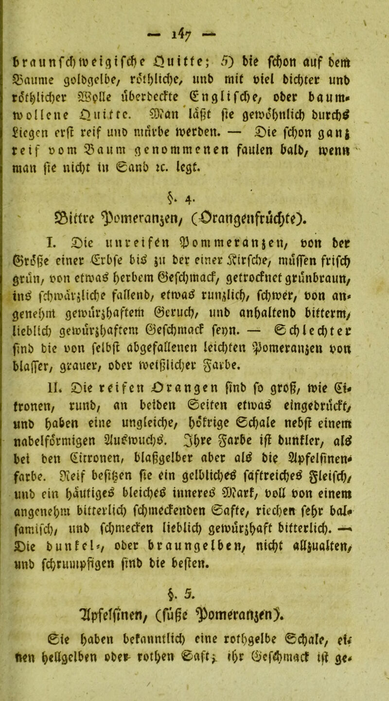 braunfd)tvetgifcbe =Quitfe; 5) bte fchon auf bertt 93aume golbgelbe, rotbltdje, unb mit viel biester unb rdffc)lid)cv SSplle überbeefte Snglifdte, ober bäum« n> olle ne Quitte. $D?an laßt fte gewöhnlich burd)$ Siegen crfl reif uhd ntnvbe tverbett. — Sie fdjon gattj reif vorn 93aum genommenen faulen balb, men« man fte uid)t tu Sanb :c. legt. $* 4- SSitfue ^omeranjeii/ (OrangenfrucfjtO. I. Sie unreifen $®m meranjen, von bet ©rSße einer Srbfe biö 51t ber einer Äirfc&e, muffen frifch grün, von etroaö herbem ©efdjtnacf, getroefnet grünbraun, tnö fdjmarilicbe falfenb/ eftvatf rundlich, fchtver, von an* genehm gemuribaftem ©eruch, unb anbaltenb bifterm/ lieblid) gemurjbuftem ©efebmaef fet>n. — Schiedet ec finb bie von felbft abgefaflettett leid)fen ^Jomeranjen von blaffer/ grauer/ ober metfjlidjer garbe. II. Sie reifen Srangen finb fo groß, tvie St« fronen/ runb/ an beiben ©eiten ettvaö eingebnkft, unb eine ungleidje, bofrige 0cbale nebfi einem nabelformigen 2lu#wud^. 3bre iff bunfler, al$ bet ben Strronen, blaßgelber aber ald bie 2lpfelfinen* färbe. Sleif beftfjen fie ein gelblid)etf faffreicbeö gleifch/ 1 unb ein fjautige^ bleidje^ inneres 9ö?arf, voll von einem angenel;m bitterlich febtneefenben Safte/ riechen febr bol* famtfd)/ unb fdjmetfen lieblich getvürjhaft bitterlich. —> Sie butt fei*, ober braungelben, nicht aUjualten/ unb fcbrumpjigen ftnb bie befien. $. 5. Tlpfefjtnen, (fuße ^omerartjen). Sie haben befattntlid) eine rothgelbe Schafe, e!«' ftett hellgelben ober- rothen Saft* ihr ©efebmaef ift ge«