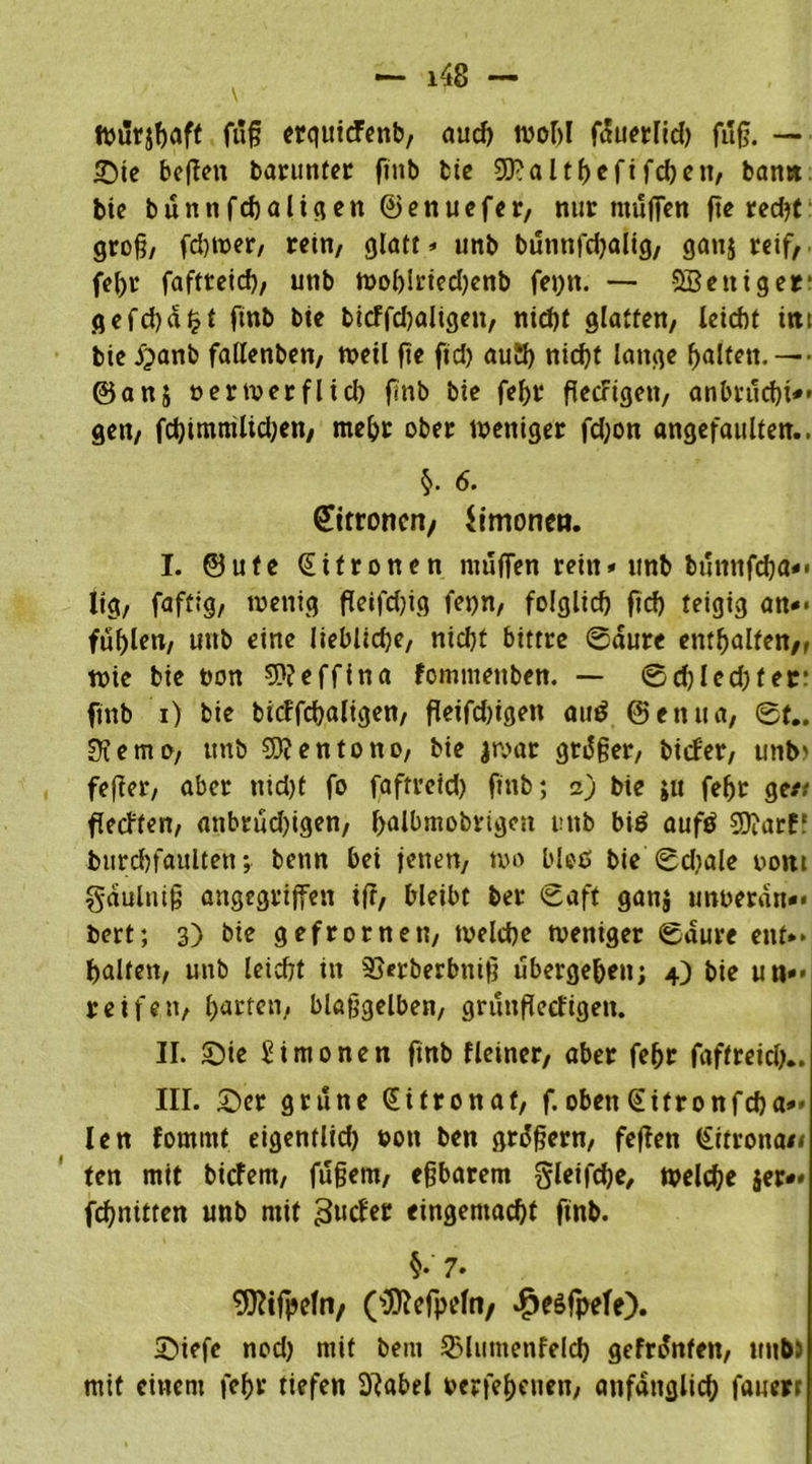 Würjbaft füg erquicFenb, aud) wobl fauerlid) füg. — Sic bogen barunfer gttb bie 9J?altbefifd)ett, ban» bie bünnfdjaligen ©enuefer, nur muffen geredet groß/ fd)wer, rein, glatt => unb bünnfdjaltg, gan$ reif, fcl>r faftreid), unb Wol)iried)enb fe»)n. — SScniger gefd)al?f ftnb btc bicFfd)aligett, nid)t glatten, leicht int bic £anb fallenben, n>ctl ftc ftd) aud) nid)f lange galten. — ■ ©ans »erwerflicb ftnb bic febr geefigett, anbrttebt*» gen, fd)imnüid;cn, mehr ober weniger fd;on angcfaulten.. §. 6. Zitronen/ Simonen. I. @utc Zitronen muffen rein* unb bünttfeba*» lig, faftig, wenig geifd)ig fepn, folglich ftd) teigig an*» füllen, uttb eine liebliche, nicht bittre 0aure enthalten/, wie bie twn -TD? e ff in a fomtuenben. — 0d)led)fer: ftnb i) bie bicffdjaligen, fleifd)igen attß ©entta, 0f.. 0?emo, ttnb TD?entono, bie jwar grüger, tiefer, unb) feffer, aber nid)t fo faftreid) ftnb; z) bie ju fef>r gett geeffert, anbrüd)igen, ^albmobrigett uttb biß aufß TD?arff burcbfaulten; benn bei jetten, wo bloß bie 0d)ale oont gaulttig angegriffen ift, bleibt ber 0aft ganj unoeran«. bert; 3) bie gefror nett, welche weniger 0aure ettt** halten, uttb leicht in SJerberbnift übergeben; 4) bie uti»» reifen, barten, blaggelben, grüngeefigett. II. Sie Simonen ftnb fleiner, aber feljr faftreid).. III. Ser grüne Zitronat, f. oben @ifronfd)a*» len fornint eigentlid) t?ott ben grogern, fegen (£itrotta</ ten mit biefern, fügem, egbarem gleifdje, welche $er*» febnitten unb mit Zweier eingemacht ftnb. §• 7» TD?tfpefn/ Olttefpefn, ^eßfpefe). Siefc nod) mit beut SMumenfeld) gefronten, uttb» mit einem febr tiefen 9?abel oerfebettett, anfänglich fauert