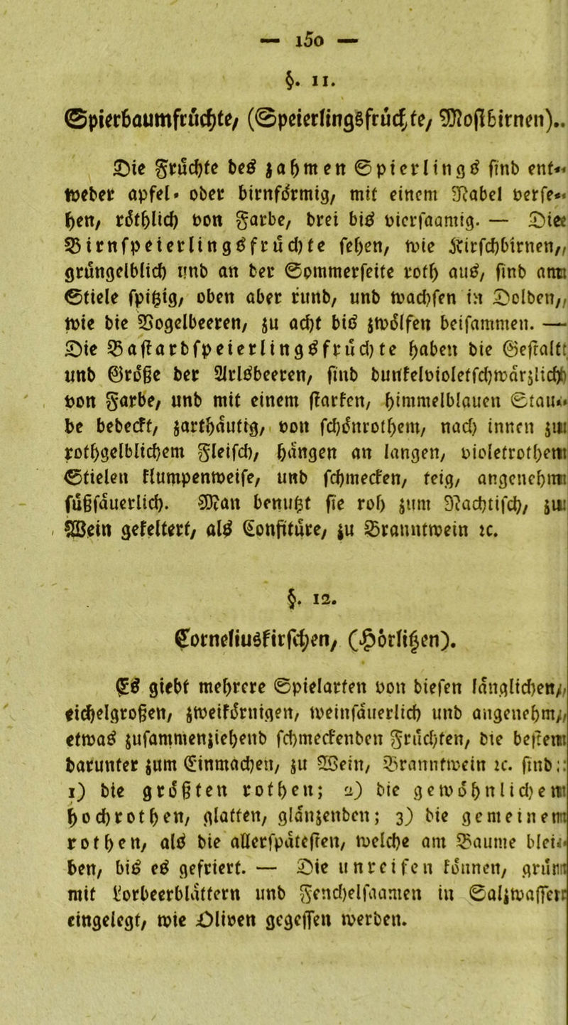 II. <Spier6aumfcucf;te/ (@prierling8frücf,fe/ 93?ofl6irnen).. £)ie fruchte be$ }a^mnt ©pterlingd ftnb ent« töeber apfel. ober birnfdrmig, mit einem SRabel oerfe« hen, rdtfjHch oon garbe, brei big bierfaantig. — &iee 33irnfpeterling3frud)te fef)en, fbie ftirfcbbirnen,, grungelblid) imb an bet* 0ommerfeite rotf) au$, fmb atiti 0tiele fpi&ig, oben aber runb, unb tbadjfen in Selben,, tbie bie SSogelbeeren, ju ad)t bid jtbdlfen beifamnten. — 2)ie Q5affarbfpeierlingtffrud)te fjaben bie ©efralt: unb ©roße ber Slrltfbeeren, fmb buufelbioletfdjtbdrslicfp ton garbe, unb mit einem ffarfcn, himmelblauen 0tau«< be bebecff, jarthduttg, boit fcbditrothent, nad) innen $iti rotljgelblicbem gleifd), hangen an langen/ bioletrothetit ©fielen flumpentbeife, unb fchmecfen, feig/ angenchnu füßfauerlid). €0?ait benu(3t fie rof) junt -ftachtifch, ju: SEBdn gefeüerf, al£ (Eonfüture, $u 23rannttbein k. §• 12- G’otneliuöftrfcfyen, (Jporli$en). gtebf mehrere ©pielarfen pon biefen länglichen// eichelgroßen, jtbeifdrnigen, tveinfduerlid) unb angenehm/, etrcatf jufammenjiehenb fchmecfenben gruchfen, bie betten» barunter jurn Cüinmadten, ju SSein, 93rannfn>ein ic. ftnb;: i) bie größten rofhcn; a) bie gewöhn lidjetii hochrot hon, glatten, gldnjenbcn; 3) bie gemeinem rofhcn, ald bie aQerfpdtefren, welche am Saunte blei<< hen, bi£ eg gefriert. — 2>ie unreifen fdunett, griinn mit Lorbeerblättern unb $end)elfaamen in ©öliWaffen eingelegt, toie £)lioen gegeffen werben.