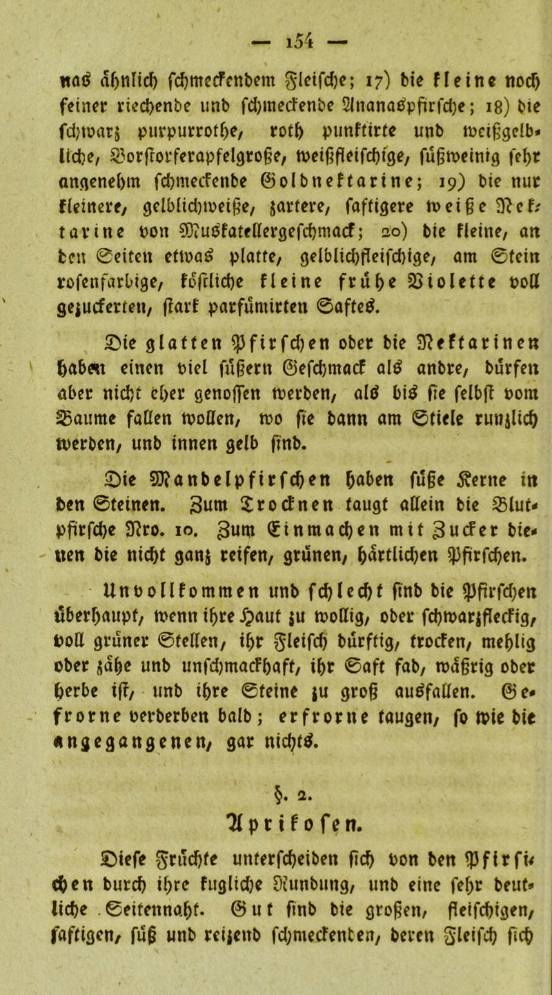 naö ähnlich fchmecFcnbent gleifdje; 17) bie fleine noch feiner rieebenbe unb fdjmecfenbe 2lnanaPpgrfd)e; 18) bie fdjwarj purpurrothe, rot^ punftirte unb weiggelb* lidje, §?orfrorferapfelgroge, weiggeifegige, fugweinig fegr angenehm fdjmecfenbe ©olbneftarine; 19) bie nur fieinere/ gelblidjweige, jartere, faffigere weige 3? cf; ravine pon SL/Zutffateßergefcbmacf; 20) bie fleine, an fcen ©eiten etwas? platte, gelblid)geifd)ige, am ©tein rofenfarbige, foftliche fleine frühe Violette oott gejueferten, ffart parfumirten ©afteö. Sie glatten SPftrfdjen ober bie 3Reftarinen habest einen Piel fügern ©efebmaef al£ anbre, burfen aber nicht eher genoffen werben, als* bi$ fie felbft Pom SBaume faßen woflen, wo fie bann am ©fiele runjlich werben, unb innen gelb ßnb. Sie SJfanbelpfirfchen haben fuge 5?erne in ben ©feinen. 3um SrocFnen taugt aßein bie sBluf- pfürfche 3?ro. 10. 3um Sinmadjen mit^uefer bie- nen bie nicht gan$ reifen, grünen, hfodidjen fpgrfcgen. Unpollfommen unb fchlechf ftnb bie fpgrfdjen überhaupt, wenn ihre Jpaut ju woßig, ober fcgwarjgecFig, Poß grüner ©feilen, ihr gleifcg burfttg, troefen, mehlig ober jage unb unfdjmacFgaft, ihr ©aft fab, wdgrig ober herbe iff, unb ihre ©feine ju grog audfaßen. ©e- frorne perberben halb; er fror ne taugen/ fo Wie bie angegangenen, gar nichts. §. 1. Tlprifofen. Siefe $rud)fe unterfcheibeti geh Pon ben fßfirfi* chen burd) ihre fugltdje Diunbung, unb eine fehr beut» liehe . ©eifenno.hf. © u t finb bie grogen, geifchigen, faftigen, fug unb reijettb fd;mecFenten, beren Sleifch geh