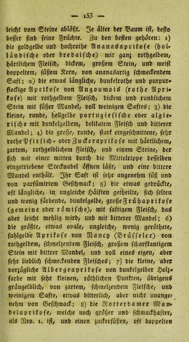 leicht pom ©feine abldgf. 3e «tot ber 5$<utm tff, beffo beffcr finb feine grudge. 3n ben beffen gegoren: i) bie golbgelbe unb hochroth« 2tnana£aprtfofe (hol* lanbifcge ober brebaifcge) mit gan$ rothgelbem, hartlidjem gleifcf), tiefem, gro§em ©fein, unb nteiff boppcltem, fügem Äern, Pon ananatfartig fd)mecfenbent ©aff; 2) bie ettuatf längliche, bunfelroth« unb purpur* fkeftge 2lprtfofe Pon Slngoumoitf (rofhe 2Jpri« fofe) mit rothgelbem gleifch, biefern unb runblidjent ©fein mit fuger 93?anbel, Poll tveinigen ©afted; 3) bie f leine, runbe, bellgelbe porfttgiefifdje ober algie* rifd)e mit bunfelgelbem, belifatem gleifd) unb bitterer €Dtanbei; 4) bie groge, runbe, garf eingefdjnitfenc, fegr rofbe^Pftrfid)* obergucFeraprtfofe mit gartlichem, jartem, rothgelblidjeiu gleifch, unb einem ©feine, ber ftd) mit einer mitten bttreg bie 9)?ittelrippe betreiben cingetriebene ©tecfnabel offnen lagt, unb eine bittere 9)?anbel enthalt* 3h£ ©aft ig fel;r angenehm fug unb pon parfumirtem ©efdjmacF; 5) bie ettoaö gebrucFte, oft längliche, in ungleiche ipalftcn getgeilte, fid) feiten unb wenig fdrbenbe, butifelgelbe, grogegruhaprifofe (gemeine ober rdmifege), mit faftigem gleifd), ba$ aber leicht mehlig tPirb, unb mit bitterer 5Q?anbel; 6) bie gtdgfe, eftpad ooale, ungleiche, wenig gerottete, fahlgelbe 2lprifofe pon Diancp (ißruffeler) Pon rothgelbem, fdjmeljenbem gleifch, grogem fdjarffanfigetn ©fein mit bittrer 93?anbel, unb Poll eineö eigen, aber fehr lieblich fdjmecfenben gleifcgetf; 7) bie fleine, aber potiuglidje Sllbergeaprifofe pon bunfelgelber J?oIj* färbe mit fegr fleinen, rdthltchcn fünften, übrigen^ grungelblicg, Pon jartem, fdjtneljenbem gleifcge, unb «»einigem ©affe, etwa$ bitferlid), aber nid)t unange* negm Pon @efd)macf; 8) bie Di otf er baut er 93? an* belaprifofe, welche noch grdger unb fchmatfhaffer, altf 2Rro. 1. iff, unb einen jueferfugen, oft hoppelten