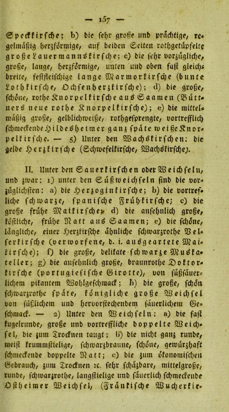 ©peeffirfcbe; b) bie febr große »nb prad)fige, rc« gelmaßig berjfdrmige, auf beibcn 0eiten rorfjgetupfelt^ große ¥ a u e r m an n £ f i r f cb e: c) bie fe^r oorsuglidje, große, lauge, herdförmige, unten unb oben fa|£ gleid)« breite, fefffleifdßge lange SKar mor f irfaje (bunte f otl) firfd;e, £>ri)fenberifirfcbc); d) bie große, fd)i5ue, rotfje & n o r p e l f i r fd) e a u ö 0 a a m c n (% ü t X* nerd neue rotfje Sfitorpelfirfd^e); e) bie mittel» mäßig große, gelblidnoeiße, rotfjgefprengte, oorttefflid) fd)mecfenbe j)ilbeöl)etmer gan* fpdte n>eiße$nor* pelHrfdje. — 5) Unter ben 2ßad)£firfeben; bie gelbe Jperjfirfcbe (0d;mefelfirfd;e, 3Sacbsfirfd)e;. II. Unter ben 0auer f irfdjen ober5Beicbfein, unb jmar: 0 unter ben 0ußtoeid)feln fmb bie 00t* jdgltcbßen: a) bie Jperjoginfirfebe; b) bie portref* lidje fdjtoarje, fpani fd)e grubf irfebe; c) bie große früf>e SO? at fir febe* d) bie anfeljnlid) große, fdftlicbe, frul)e 3?aft aiiö @aamen; e) bie febone, langlidje, einer .f)er$firffcbe dl>nlid)e fd)toarsrotbe 25 el» ferfirfdje (d e t tp 0 r f e n e, b. i. au^gearteteSDtöi* firfdje); f) bie große, belifate fdjtparje 93?u£fa* teilet; g) bie aufebnlid) große, braunrotbc £>oftor< firfebe (portugiefifdje ©irotfe), pon fuß lauer* liebem pifantem 5ßol)lgefd)raacf; b) bie große, fd)i5n fcbtparjrotbe fpdte, fdniglidje große ?löeid)fei pon fußlidjem unb befborßed)enbem fduerlidjem ©e» fdjmacf. — a) Unter ben Seid)fein: a) bie fafl fugelrunbe, große unb oortrefflicbe hoppelte 2Seid)* fei, bie |um Srocfnen taugt; I?) bie nicht ganj runbe, meiß frummßielige, fcbtoarjbraune, fdjone, geipurjbaff febnteefenbe hoppelte 3?att; c) bie jum ofonomifcbeu ©ebraueb, Jura Xrocfnen :c. febr fd)djbare, mittelgroße, runbe, fdjrparjrotbe, langßielige unb faiterltcb fcbmecf'enbe Oßbeimer Sßeidjfel, (gränfifebe 2Bud;erfir»