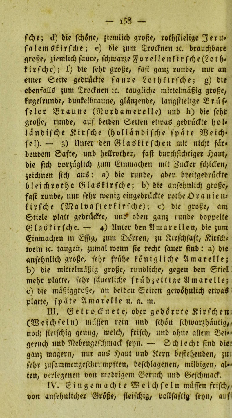 fc!?e; d) bie fdjotte, jietitlid) große, rofbßielige 3eru« faletntffirfcbe; e) bic jttnt SrocFtten jc. braud)bare große, jiemlid)faurc, fd)tyarje§ o r e 11 enftrfcf>c(Sorfj» f i r f d) e); f) bic febv große, faß gattj runbe, nur an einer Seite gebrucfte faure £otf)Hrfd)e,* g) bic ebenfalls junt Srocfnen :c. tauglidje mittelmäßig große/ fugelrunbe, bunfelbraune, glanjenbe, langßtelige Sruf« feler braune (ü? orbamerelle) unb h) bie febt große, runbe, auf beiben Seiten etmad gebrucfte bol« lanbifd)e Äirfdje (bolldnbtfcbe fpate 5Beid)* fei). — 3) Unter ben @latffirfcbeit mit nicht fdr* beubem Safte, unb bollrofber, faß burdtftdßiget £aut, bie ftd) porjuglid) jum dinntacben mit BucFer fd)icFeit, jeicbnen ftd) autf: a) bie runbe, aber breitgebrucfte bleicbretbo @lagfirfd)e; b) bie atifebnlicb große, faß runbe, nur febr tpettig eingebrucfte rotf)e£>ra nie tu firfcbe (9)?alpafierf irfcbe); c) bie große, am Stiele platt gebrucFte, untf oben ganj runbe hoppelte ©laöfirfcbe. — +) Unter ben 51 mare11en, bie junt dinmad)en in dffig, sunt dorren, ju Äirfcbfaff, Äirfd)/ tpein ic. taugen, jumal wenn ftc reebf fauer finb: a) bie önfebnlid) große, febr frühe fonigliche 21 mar eile; t>) bie mittelmäßig große, runblidje, gegen ben Stiel mehr platte, febr fduerlidje frühzeitige Slmarelle; c) bie maßiggroße, an beiben Seiten getpobnltd) ettpaä! platte, fpate 21 mar eile u. a. nt. III. ©etrocFnefe, ober gebdrrte 5?irfd)ent (28cid)fein) ntußen rein unb febdn fdjtoarjbaufig,, nod) ßeifebig genug, meicb, frifd), unb ohne allem Sei«* gerud) unb 3f?ebengefdjmacf feptt. — Scbled)t ßnb bic: ganj magern, nur am? £auf unb 5vern beßehenben, jui febr jufammengefdjrumpften, befdßagenen, milbigen, al»* ten, perlegenen Pott mobrigent ©erttd) unb ©efd)tnacF. IV7. d i n g e nt a d) t e S® e i d) f e l tt mußen frifcb, pon atifebnlicber ©roße, ßeifd)ig, Poßfaftig fepn, auf'