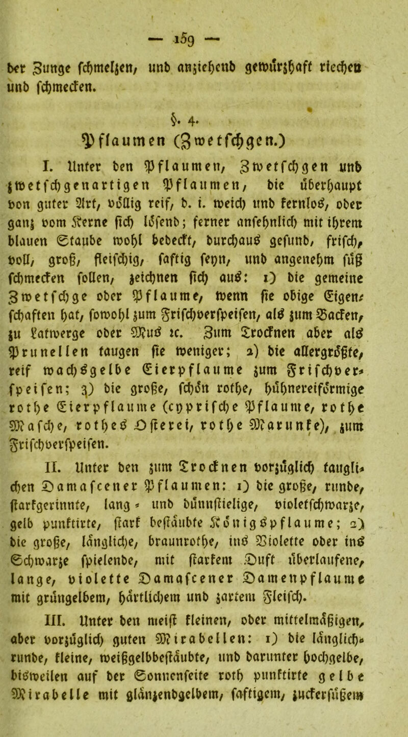 bet ^unge fcbnteljen, unb anji^cnb gctpur&baff rieten unb febmeefen. §• 4. Pflaumen (^roetfc^qcn.) I. Unter ben Pflaumeu, grnetfd) gen unb jwetfd)genartigen Pflaumen, bie überhaupt bon guter 2lrf, boflig reif, b. i. meid) unb fcrnlo^, ober gan$ bom 5fernc ftd) läfenb; ferner anfebnlid) mit ihrem blauen ©taube mobl bebeeft, burdjauä gefunb/ frifd), boll, groß, fletfdjig, faftig feptt, unb angenehm fuß febmeefen fallen, jeiebnen ftd) autf: 1) bie gemeine ^roetfdjge ober Pflaume, tbemt fie obige Cgigen^ febaften bat, fomobl jum grifdjoerfpeifen, al$ jum Warfen/ ju i'afmerge ober 93?utf tc. 3um Srocfnen aber alt? SPrunellen taugen fte mettiger; 2) bic allergrößte, reif madjögelbe <£ierpflaume jum grifebuer* fpeifen; 3) bie große, febött rofbe, bubnereifo'rmige rotf>e Sterpflaume (cpprifdje Pflaume, rotbe 93?afd)e, r01f>c^ £>fterei, rotße 93?arunfe), junt grifebberfpeifen. II. Unter ben jum £rocfnen borjuglicb fattgli* d)en ©amafeetter Pflaumen: 0 bie große, runbe, ßarfgerinnte, lang * unb büttnßielige, bioleffdjmarje, gelb punftirte, ßarf beßaubfe Svönig^pflaume; 2) bie große, länglid)e, braunrofbe, intf Violette ober in£ ©cbmatje fpielenbe, mit ßarfent £)uff überlaufene, lange, biolette ©amafeener Qamettpflaume mit grüngelbem, bärtlidjem unb jarteiu glcifd). III. Unter ben meiß fleinen, ober mittelmäßigen, aber porjuglid) guten 93? ica bei len: 1) bie länglicb« runbe, fleine, meißgelbbeßäubte, unb barunter bodjgelbe, bitfmeilen auf ber ©onuenfeife rotb punftirte gelbe Mirabelle mit glänjenbgelbem, faftigem, jucferfußei»