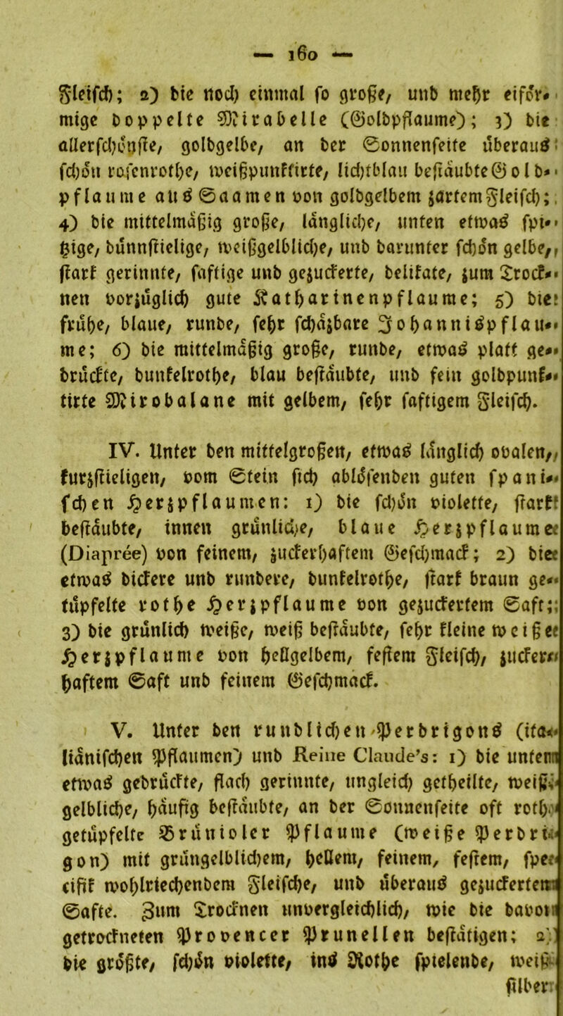 ftleifch; 2) bic nod) einmal fo große, unb mehr eifdr« mige Doppelte 93?trabeile (©olbpßaume); 3) Die allerfdH'öfie, golbgelbe, an Der ©onnenfeite uberauö: fd;dtt rofenrofhe, ipcißpunftirte, lidjtblau beßdubte© olb»- pflaume attö©aamen non golbgelbem jartemgleifd); 4) bie mittelmäßig große/ längliche, unten ettoaö fpt*> £ige, bunnßielige, tveißgelblidje, uttb Darunter fd)on gelbe,, ßarf gerinnte, faftige unb gewucherte, belifate, {um SrocN* nett oorjuglid) gute itatharinenpflaume; 5) bte» frühe, blaue, runbe, fehr fchajbare 3 0 hfl ntti Apflau«* me; 6) bie mittelmäßig große, runbe, ettpaö platt ge** bruefte, bunfelrotbe, blau beßdubte, uttb fein golbpunf** tirte 3)?irobalane mit gelbem, fehr fafttgem gleifd). IV. Unter ben mittelgroßen, ettpa£ lattglid) obalen,, furjßieligett, Pom ©tein ftch ablofenben guten fpani** feßen £er{pflaunten: 1) bie fcl)Jn Dioletfe, ßarf1 beßdubte, innen grünliche, blaue Jjerjpflaumee (Diapree) non feinem, {ucferl)«ftem ©efcljmacf; 2) biee etipaö biedere unb runbere, bunfelrot^e, ßarf braun ge»* tüpfelte rotße £er{pflaunte bon gewuchertem 0aft;; 3) bie grünlich tveiße, tveiß beßdubte, fef>r fleine tpeiß« j?et{pflaume pon hellgelbem, feßent glcifcß, {tiefer« haftem ©aft unb feinem ©efdjmacf. V. Unter ben runblichett «J3erbrigottä (ifa<« lidnifdjen «Pflaumen) unb Reine Claude’s: 1) bie unten ettvatf gebruefte, flach gerinnte, ungleich geteilte, tpeißh gelbliche, hditfig beßdubte, an ber ©ottnenfeite oft rotl>< getüpfelte SBruitiolcr Pflaume (roeiße «PerDri>:< gon) mit gruttgelblidjem, ^cöem, feinem, feßem, fpee< ciftf mohlriechenbem gleifdje, unb uberautf gewucherten: ©affe. 3unt Srocfnett unpergleichlid), tpie bie bapom getroefneten «Prooencer «Pr un eilen beßdtigen; a;] Die größte, fd;dn Piolette, intf Sftothe fpielenbe, tpetß ßlber