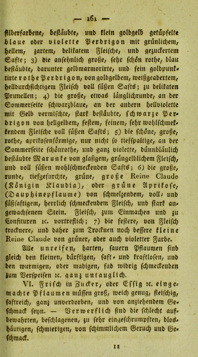 tflherfarhene, heßdubfe, unb fleftt golbgelh getüpfelte blaue ober biolette i|)erbrigott mit grünlichem, hellem, $artem, belifatem gleifdje, unb geiuefertem ©affe; 3) bie anfeßnlid) große, feßr fd)dn rotße, blau beßdubte, barunter gelbmarmorirte, unb fein golbpunf* tirte rotße^Jerbrigon, bongolbgelbem, tbeißgeabertem, hellburchfichtigem gleifd) t>oÜ fußen ©afttf; ju belifaten brünetten; 4) bie große, etmatf langlidjrunbe, an ber ©ommerfeife fdjtoarjblaue, an ber anbent f>eUt>iolcffe mit ©elb t>ermifd)te, ßarf beßdubfe, fdjmarje iJJer« brigon bon hellgelbem, feiern, feinem, feßr tt>oßlfd)mef« fenbern §letfd)c boU fußen ©afttf; 5) bie fd)dne, große, rotße, aprifofenfdrmige, nur nid)t fo tieffpaltige, au ber ©ommerfeite fd)dnrofße, unb ganj biolette, buunblaulicf) teßdubte SD?aruttfe bon glaftgem, grungelblicßem gleifcß, unb bod fußen n>oßlfd)mecfenben ©afttf; 6) bie große, runbe, tiefgefurchte, grüne, große Reine Claude (Königin ftlaubta), ober grüne Slprifofe, (£)auphinepflaume) bon fcßmeljenbem, boß* unb fußfaftigem, herrlich fdjmecfenbem gleifd), unb ßarf an« gemachfenem ©tein. gleifd), jum (Einmacßen unb ju (Eonßturen tc. bortreflid); 7) bie feßere, bon gleifd) trotfnere, unb baßer jum Srocfnen nod) belfere fleine Reine Claude bon grüner, ober aud) bioletter garbe. Sille unreifen, harten, fauern Spßaumen ftnb gleid) ben deinen, burftigen, faft» unb fraftlofen, unb ben murmigen, ober mabigen, fab tbibrig feßmetfenbett Jum 23erfpeifen tc. gan} untauglich. VI. grifd) in 31»cfer, ober Qüffig tc. eingo« machte Pflaumen muffen groß, meid) genug, ßeifdßg, faftreid), ganj unberborben, unb bon anjießenbem @e« feßmaef fepn. — 5}ermerflid) finb bie fdßecßt auf« bewahrten, befcßlagenen, sit feßr eingefeßtumpften, blotf« häutigen, feßmierigen, bon fcßimmlidjem ©erueß unb ©c« feßmaef.