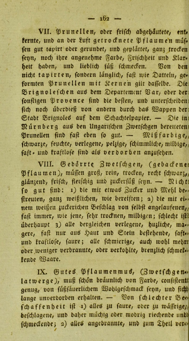 1Ö2 VII. «Prunellen, ober frifd> abgebaufefe, ent« fernte, unb an ber £uft getrocfnefe Pflaumen muf- fen gut tapirt ober gcrunbet, unb geplattet, ganj trotfen fepn, noch ihre angenehme garbe, grtjd)t)eit unb ftlar* beit buben, unb lieblich fuß fcbmecfen. 23on ben nicht tapirten, fonbern länglich, faft tute Satteln, ge» formten «prunellen mit fernen gilt baffelbe. Sie: Sßrignolefcben auS bem Separtemcnt 33ar, ober ber: fonfiigen «prooence ftnb bie befien, unb unterfd;eiben: fid) noch übcrbteß «on anbern burcf) baS SBappen ber: ©tabt SßrtgnoleS auf bem ©cbacbfelpapier. — Sie im Sfturnberg auS ben Ungarifcben gwctfd)gen berettetem «prunellen ftnb fafi eben fo gut. — SDiiß far b ige,, fchwarje, feuchte, «erlegene, pelzige, fcbinmtltdje, milbige, faft» unb fraftlofe ftnb als perborben anjufeben. VIII. ©ebdrrte 3tt>etfcbgen, (gebacfener «Pflaumen), muffen groß, rein, trocfen, red)t fchwarj,, glänjenb, frifd), fietfd)tg unb jucferfuß fepn. — 3iid)f: fo gut ftnb: i) bie mit etwas gucFer unb SDiebl be» fireuten, gan$ weißlichen, wie bereiften; a) bie mit eb- nem weißen $ud'erid)en 3)efchlag «on felb-fi angelaufenen,, fafi immer, wie jene, fet)r trocfnen, milbigen; fd;lecf>t iflt überhaupt 3) alle bergleidjen «erlegene, hajüche, ma*< gere, fafi nur auö £>aut unb ©tein befiehenbe, faft»< unb fraftlofe, faure; alle fcbmicrige, auch »t>of>l mebn ober .weniger «erbraunte, ober oerfohlte, brenzlich febmef»« fenbe 5öaare. IX. ©uteS «Pflaumenmus, G3wetfchgen»< latwerge), muß fd)dn brdunltch «on garbe, confiftentt genug, «on fußfduerlicbem üßol)lgefd)macf fepn, unb ftdp lange unoerborben erhalten. — 5?on fehl echter iSe*-- fch affen heit ifi 1) aüeö ju faure, ober ju wdffrige/, befchlagene, unb baber tm‘id)tg ober raobrig riedjenbe unb: fdjmecfenbe; 2) alieS angebrannte, unb jurn $b*ii »er*.*