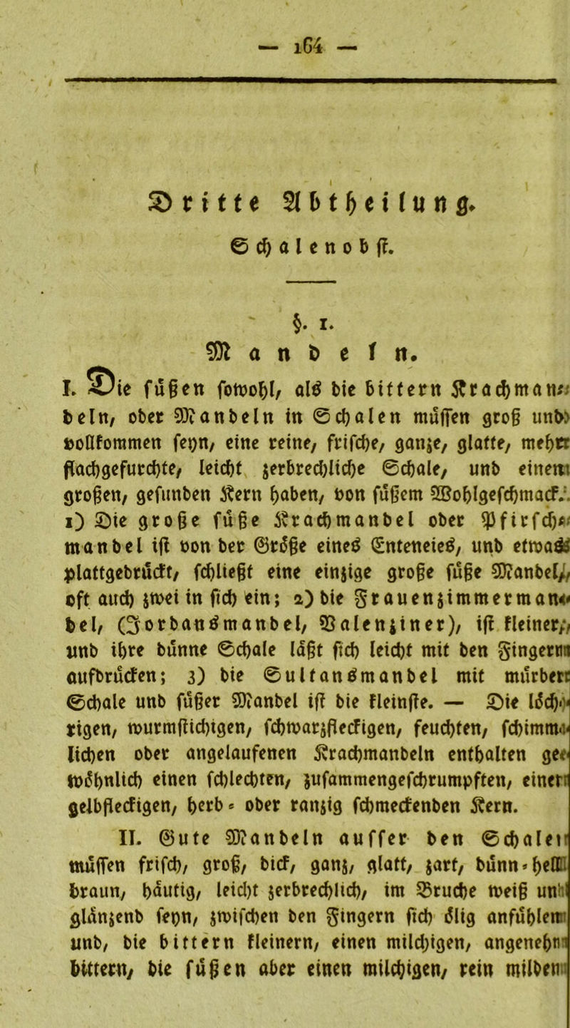 ©d)aleno&ß. §. i. 531 a n ö e f ti. I. 5Die fußen fornobl, alö bic bittern ftracbmatt*; beln, ober 9)?anbeln in ©cbalen rnußen groß uni» »oflfommen fepn, eine reine, frifcbe, gange, glatte, mebrr ftad)gefucd)te, Xeirf)t jerbred>ltcOe ©cbale, unb einem großen, gefunben Äern ^abett, Pon fußem SBohlgefcbmacF. i) Sie große fuße Svracbmanbel ober spfirfd)*'' man bei iß oon ber ©r6ße eineö (Enteneieö, unb etroaä» plattgebrutft, (fließt eine einzige große fuße 9D?anbei;, oft auch jtvei in ficb ein; a) bie §r auensimmerman« bei, (üjorbantf manbel, 93alettjin er), iß fleiner;, nnb ihre bunne ©cf>ale laßt ftcb leicht mit ben gingertm aufbrucfen; 3) bie ©ulfanömanbel mit mürbere ©cbale unb füßer SOcanbel iß bie fleinße. — Sie lädj>)< rigen, nmrmßidßgen, fcbtvarjßetfigen, feud)fen, febimm^ lieben ober angelaufenen Svracbmanbeln enthalten gee tb^bnlicb «tuen fcblecbten, jufammengefebrumpften, einerr gelbßecfigen, t>erb« ober rangig febmetfenben j?ern. II. @ute 5D?anbeln auffer ben ©cbalen maßen frifd), groß, bief, ganj, glatt, gart, bunmbetti braun, häutig, leid)t jerbrecblid), im 33rucbe treiß unh glänjenb fepn, jmifeben ben Ringern fid> i5lig anfubleir unb, bie bittern fleinern, einen mildjigen, angenebtii bittern, bie fußen aber einen milchigen, rein roil&en