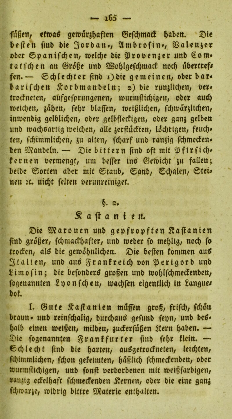 fugen, efft>a$ getour&hoffen ©efchmacf fabelt. Sie bejiett fütb bie Jjorban«, 2lmbrofin», SSalcnjer ober ©panifchen, n>elcf?e bie iprooenjer unb (£om« f a t fcf> e n an ©ri5§e unb SSohlgefdjmacf nocf> labetrtccf^ fen.~ Schlechter finb Obie gemeinen, ober bar« barifdjen Äorbmanbeln; a) bie runjlidjen, oer« troefneten, aufgefprungenen, »urmgichigen, ober auch »eid;en, jähen, fehr blaffen, »eiglidjen, fd)tx>drjlid)ett/ intoenbig gelblichen, ober gelbflecfigen, ober ganj gelben unb toach^arfig »eichen, alle jerfiueften, Iddjrigen, feuch* teil, fchimmlidjen, ju alten, fcharf unb ranjig fd)tnecfen* ben SDianbeln. — Sie bittern finb oft mit ^)firfid)* fernen oermengf, um befier in$ @e»id)t ju fallen; beibe ©orten aber mit ©taub, ©anb, Schalen, ©tei* «en jc. nicht feiten oerunreiniget. §. 2. ^ a ft a n t e tt. Sie Maronen unb gepfropften Svaffanien finb großer, fehmaefhafter, unb toeber fo mehlig, noch fo trotfen, al£ bie getoohnlichen. Sie beffen fonimen auf? Italien, unb auö granfreich öon ^Jerigorb unb Jiitnofin; bie befonberö grogen unb »ohlfdjmecfenben, fogenannten 21) o n fdj e n, »achfen eigentlich in Sangue/ bof. L ©Ute 5?affanien mdffen groß, frifch, fchdn braun« unb reinfdjalig, burchauö gefunb fepn, unb betf* halb einen »eigen, milben, jueferfugen ^ern hoben. — Sie fogenannten granffurter finb fehr flein. — €d)led)t fmb bie horten, auögetrocFneten, leidjfen, fd)immlichen, fdjon gefeimfen, hdglid) fehmeefenben, ober »urmfiid)igen, unb fonff oerborbenen mit »eigfarbigen, ranjig ecFelljöfC fd)mecfenben fternen, ober bie eine ganj fcf)»arje, »ibrig bittre Materie entholten.