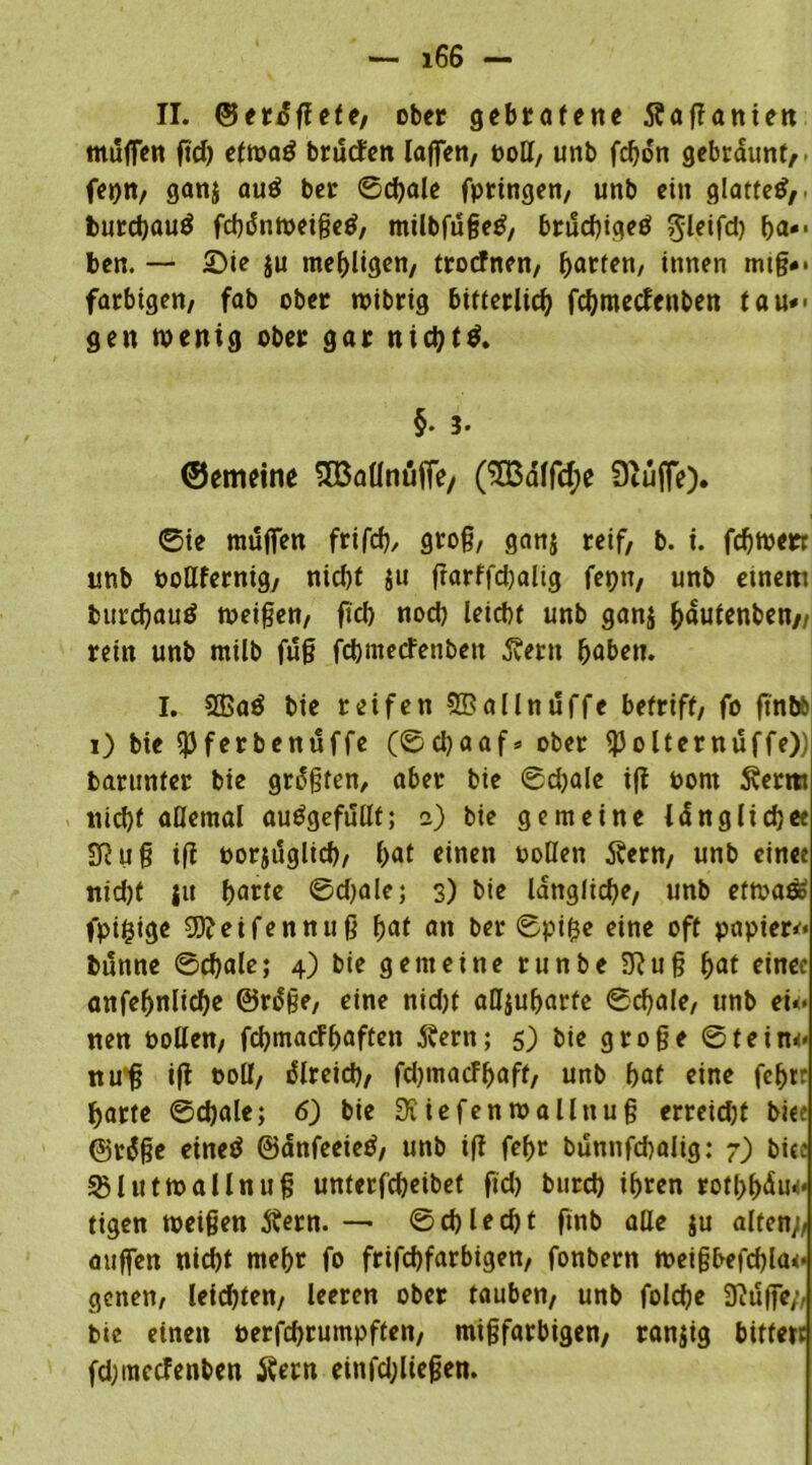 II. ©erdffete, ober gebratene tfaffanien muffen fid) etwad bruefen laffen, ooll, unb fdjon gebräunt,, fepn, ganj auö ber ©cbale fpringen, unb ein glatte^,, fcurcbauö fcbänweigeö, milbfugetf, bruebigeö $leifd) ba*- ben. — Sie ju mehligen, troefnen, garten, innen mtg*- farbigen, fab ober wibrig bitterlich fchmeclenben tau*> gen wenig ober gar nichts. §• 3* ©etmine SBallnüffe/ (SÖ3dlfd;e Diuffe). ©ie muffen frifcb/ grog, ganj reif, b. i. febwerr unb pollfernig, nid)t $u ftarffdjalig fepn, unb einem burchauö weigen, fi'cb noch leicbt unb ganj bautenben,, rein unb milb fug febmeefenben 5?ern haben. I. 2ßa$ bie reifen ©allndffe betriff, fo ftnbb i) bie 93ferbenuffe (©ebaaf* ober $olternuffe)) barunter bie grdgten, aber bie ©cbale i|f oom 5verm nicht allemal auögefullf; i) bie gemeine längliche« SRug iff porjuglicb, hat einen Pollen Äern, unb einee nid)t ju harte ©djale; 3) bie längliche, unb etwa$ fpifcige 99?eifennug hat an ber ©pifce eine off papier*« fcutine ©cbale; 4) bie gemeine runbe 3?ug hat einec anfebnlicbe ©rdge, eine nid)t affjuharfe ©cbale, unb eu> nen Pollen, febmaefhaften jvern; 5) bie groge ©fein<* nug iff Poll, dlreid), fdjmacFhaff, unb hat eine fchtr harte ©cbale; 6) bie SK iefen wall nug erreidjt biee ©rdge eineä ©dnfeeietf, unb i(f febt bunnfcbaüg: 7) bitc SSlutwallnug unterfebeibet ftd) burd) ihren rothbdu*« tigen weigen ftern. — ©cbledjt fmb alle ju alten;, auffen nicht mehr fo frifebfarbigen, fonbern weigbefd)la<* genen, leichten, leeren ober tauben, unb foldje 9?uffe;, bie einen oerfebrumpffen, migfarbigen, ranjig bitfert fdjinccfenben tfern einfd;liegen.