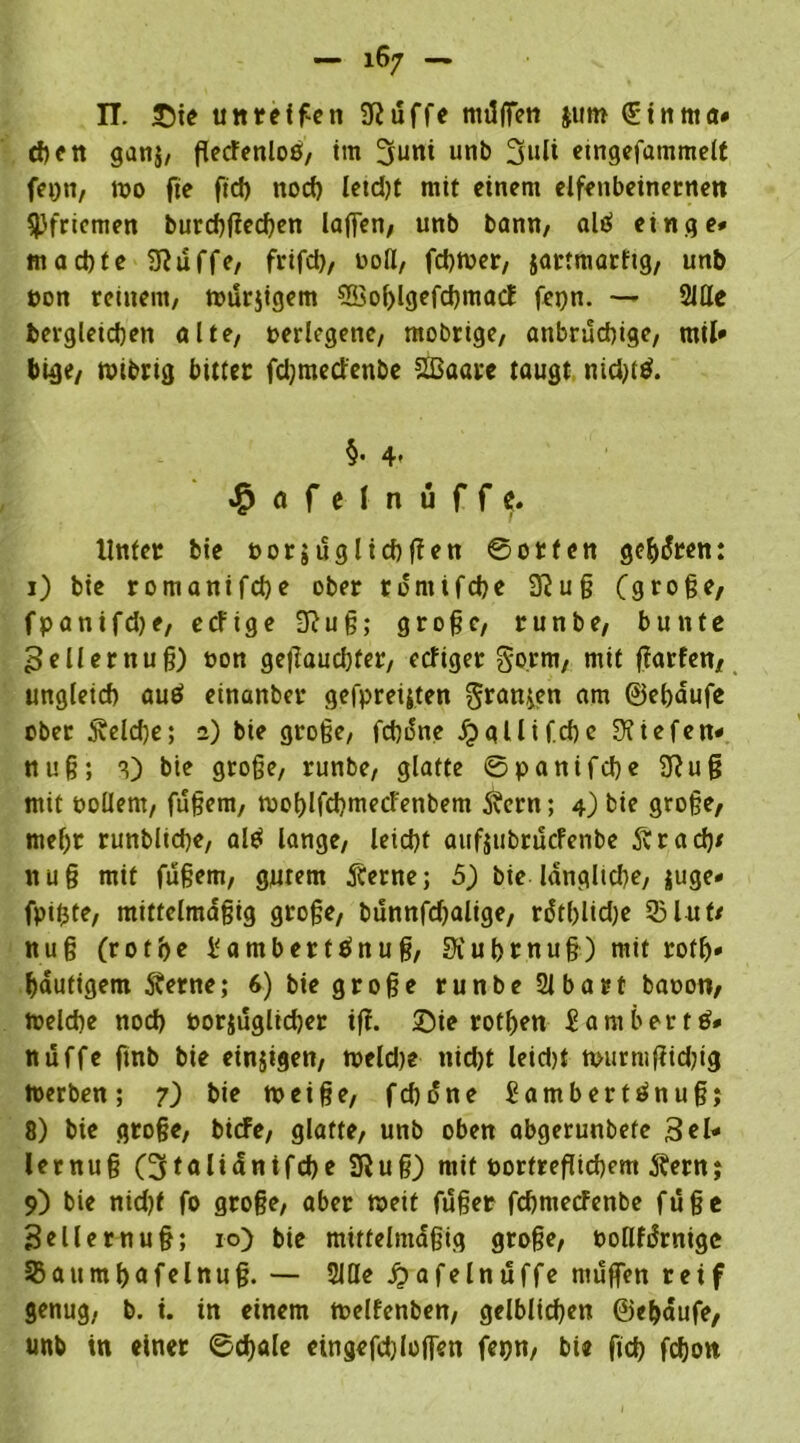 II. £)ie unreifen Sftuffe mUffen jutn (Sinrna# then ganj, flecfenloß, im 3uni unb 3»li etngefammelf fepn, 100 fte ftd) noch letdjt mit einem elfenbeinernen Pfriemen burcf)f?ccf>en lajfen, unb bann, altf ein ge* machte Sftuffe, frifd), üoÖ, fchrner, jartmarftg, unb pon reinem, murjigem ?ffio()lgefd)macf fepn. —- 2JUe bergleidjen ölte, »erlegene, mobtige, anbrüchige, mil» bige, wtbrig bitter fdjmectenbe Sßaare taugt md)t$. §. 4. ^ofelnüffc. Unter bie oorjuglichjTen ©orten gehren: 1) bie romanifd)e ober tdmifcbe 3?uß (große, fpanifdje, erfige 3}uß; große, runbe, bunte 3 eil er nuß) t>on geflauchfer, ecfiger gorm, mit fiarfen, ungleich auö einanber gefpreijten gran^en am ©ehdufe ober Welche; a) bie große, fcßifae ^gllifchc Riefen* nuß; bie große, runbe, glatte ©panifche 2Ruß mit »ollem, fußem, mohlfchmetfenbem Stern; 4) bie große, mef)t runbliche, al$ lange, leicht aufjubrucfenbe Str ad)* nuß mit fußem, gutem Sterne; 5) bie langltd)e, juge» fpißte, mittelmäßig große, bunnfdjalige, rdtf)lid)e 53lut/ nuß (rot he i'ambertänuß, 3iuhrnuß) mit rofh» häufigem Sterne; 6) bie große runbe 21 baut baoon, meldie nod) porjuglicher iß. £>ie rothen iambertö* nüffe ftnb bie einigen, meldje nicht leid)t murmßidug toerben; 7) bie meiße, fcßdne £ambertönuß; 8) bie große, bicfe, glatte, unb oben abgerunbete 3el- lernuß (^toliantfche 2Ruß) mit öortreßichem Stern; 9) bie nid)f fo große, aber weit fußer fchmecFenbe fuße Belle muß; 10) bie mittelmäßig große, oollfdrnige 33aumhafelnuß. — 2We jjafelnuffe muffen reif genug, b. i. in einem melfenben, gelblichen ©ehdufe, unb in einer ©chale etngefdßoffen fepn, bie fich fchon