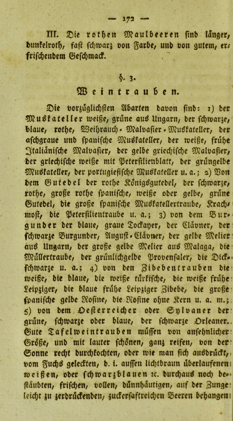 nr. £>ie rotten 2D?aulbeeren ftttb länget/ buttfelrotf), faft fcbttarj ton garbe, unb ton gutem, et; frtfcbeitbero ©efd;macf. §. 3. 2Betntrau6en. £)ie torjüglicbgen Slbarfen baton ftttb: 1) ber SDJuöfateller tteige, grüne auü Ungarn, ber fcbttarje, blaue, rotf>e, SBctöraud) * CDialtafter. SDiuüfateUer, ber afcbgraue unb fpanifcbe CDtUÜfateller, ber tteige, frühe Stalianifcbe SSftaltafier, ber gelbe griedjifcbe SDialtafter, ber grlecbifcbe tteige mit SjJeterfilienblatt, ber grüngelbe €D?uüfateöer, ber portugiefifcbe 3)iuüfafeller u. a.; a) SSott bem ©ufebel bet rotbe Üionigtfgufebel, ber fcbttarje, rothe, groge rotbe fpantfdje/ tteige ober gelbe, grüne ©utebel, bie groge fpanifcbe $D?utffafeHettraube, föracb' ntog, bte SPeterglientraube u. a.; 3) ton bern Sur* gunb er ber blaue, graue Socfaper, ber Glatter, bet fcbttarje 35urgunber, 2iugug*Glattier, ber gelbe gelier au£ Ungarn, ber groge gelbe Leiter auü CD?alaga, bte sjftüßertraube, ber grüttlidtgelbe ^3rotenfaler, bte £)icf*- fcbttarje u. a.; 4) ton ben ^tbebentrauben bte ttetge, bte blaue, bte ttetge türfifcbe, bie tteige frühe Seipjiger, bie blaue frühe £eipjiger 3ibebe, bie groge fpanifcbe gelbe Sftogne, bie Dioftne ohne Äern u. a. nt.; 5) ton bem öegerretcher ober ©pltaner ber grüne, fcbttarje ober blaue, ber fcbttarje £)rleaner.. ©ute £af eltt eintrauben rnüffen tott anfebnlicber ©rüge, unb mit lauter fcbünen, ganj reifen, ton ber ©onne recht burcbfocbfen, ober ttie man ftcb auöbrücFf,, tom gucb$ gelecffen, b. t. auffen lidjtbraun überlaufenem tteigen, ober fcbttarjblauen tc. burcbautf noch be*> gattbfen, frifcben, tollen, bünnhautigen, auf ber junger leicht ju jerbrücfenbett, jutferfaftreid;en Sßeeren behangem