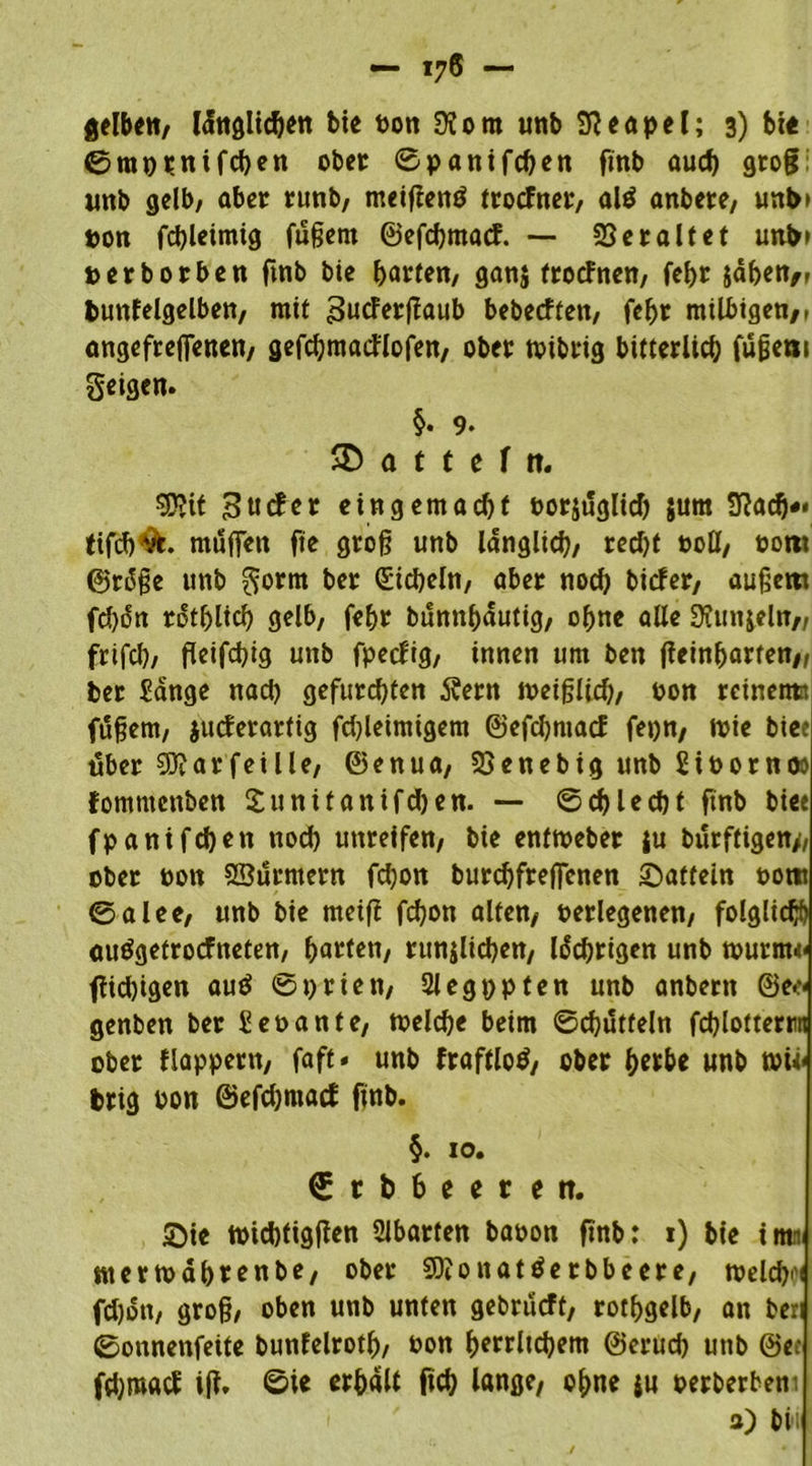 — 17® — fielen, lüngltcben bte Pon Ü?om unb Neapel; 3) bi« 0mppnifchen ober Spanifcben finb aud) groß unb gelb/ aber runb, meiftenö trorfner, al$ anbere, unb» pon fd)leimig füßern ©efcbmarf. — Veraltet unb» »erborben finb bie barten, ganj trorfnen, febr jabett/r bunfelgelben, mit Sutferftaub bebecften, febr milbigen/1 angefrejfenen, gefcbmarflofen, ober tvibrig bitterlich füßeni geigen. §. 9. SD a t t e f tt. ?Ü?it Surfer eingemacht oorjüglid) jum 9Racf)*' tifcb&. muffen fie groß unb länglich, recht ooll, oorn ©rdße unb gorm ber Sicheln, aber noch birfer, äußern fd)on rdtblich gelb, febr bunnbautig, ohne alle Stirnbein/, frifcl), ßeifchig unb fperfig, innen um ben fieinbarten,, ber Sange nach gefurchten 5?ern meißlich, pon rcinetm füßem, jurferartig fdßeimigem ©efdjmarf fepn, wie bice über Siftar fei Ile, ©enua, SSenebig unb SiPornoo fommenben Sunüanifdjen. — Schlecht finb biee fpantfchen nod) unreifen, bie enftoeber |u bürftigen>, ober oon Sßürntern fchon burcbfrejfenen Saftein Porr 0alee, unb bie meift fdjon alten, Perlegenen, folglich auögetrorfneten, ba^U/ rundlichen, Iddjrigen unb wurm* ftidjigen au$ S prien, 2legppten unb anbern ©e* genben ber Seoante, welche beim Schütteln fchlotterrn ober flappern, faft - unb fraftlotf, ober h«be unb wi* brig Pon ©efdjmarf finb. §. 10. 0rbbeerett. Sie wichtigen Abarten bapon finb: 1) bie i nti< merwab*enbe, ober SOionattferbbeere, welcbi'i fdjon, groß, oben unb unten gebrürft, rotbgelb, an beri Sonnenfeite bunfelroth, Pon herrlichem ©crudj unb ©e: fdjroarf iß. ©ie erhält fich lange, ohne ju perberbem a) bii ■