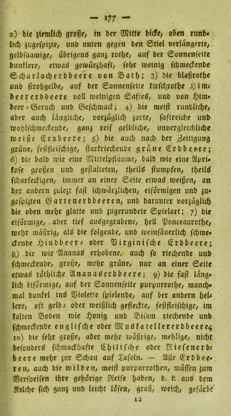 а) bie jifmltcf) große, in bcr ?9?iffe bicfe, oben runb* Ittf) jugefpijte, tinb unten gegen ben @tiel verlängerte, gelbfaamige, ubrigend ganj rotl>e, auf ber ©onnenfeite bunflere, ettvad genwtrjbaff, fel)t ivemig fd)mecfenbe ©cbarlad) erbbeere von 33atl); 3) bie blaßtofbe unö ßrobgelbe, auf ber ©onnenfeite tirfd)rotf)e J£ittw beer erbbeere voll tveinigen ©afted, unb von £im« beer*©erud) unb ©efd)macf; 4) bie meiff runblid)e, aber and) längliche, vorjuglid) jarte, faftreid)e unb tvoblfdjmccfenbe, gan$ reif gelblidje, unvcrgleid)lid)e tveiße (Srbbeere; 5) bie aud) uad) ber Zeitigung grüne, feßßcifd)ige, ftarfriedjenbe grüne (Srbbee-re; б) bie halb tvie eine 2ßiittelpßaume, halb tvie eine Slpri» fofe großen unb gefralteten, ©cild ffuntpfen, ©ctld fdjarfeefigen, immer an einer ©eite ettvad tveißen, an ber anbern julejt faß fd)tvar$lid)en, eiförmigen unb $u« gefpijten ©artenerbbeeren, unb barunter vorzüglich bie oben mehr glatte unb jugerunbete ©pielarf; 7) bte eiförmige, aber tief audgegrabene, l)ell fjJonceaurotfje, mel)r rvaßrig, ald bie folgende, unb iveinfauerlid) fd)tne« efenbe JQiubbeer ober Virginifdje (Srbbeere; 83 bie ivtc Slnanad erhobene, aud) fo riedjenbe unb fd)tnecfenbe, große, mcl>r grüne, nur an einer ©eite etivad rotijlidje Slnanaderbbeere; 9) bie faß lang« lid) biformige, auf ber ©onnenfeite purpurrotl)e, rnand)* mal bunfel ind Violette fpielenbe, auf ber anbern fjeU lerc, oft gelb / ober iveißlid) geßecfte, feßßeifdßge, im falten S5oben wie £otiig unb SBifam riedjenbe unb feftmeefenbe englifdje ober 5Diudfatellererbbeere.$ 10) bie fei)r große, aber mel)t roaßrige, ntel)lige, nid)t befonberd fd)tnacfl)af(e (Sl)ilifd)e ober Düefenerb* beere mehr jur ©d)ait auf Safeln. — Sille (Srbbeeh- ren, aud) bie tvüben, meiß purpurrotf)en, muffen jum SSerfveifen ihre gehörige Steife haben, b. ft aud betn fteld)e ßcl) ganz unb leid)t l^fen, groß, tveid), gefärbt