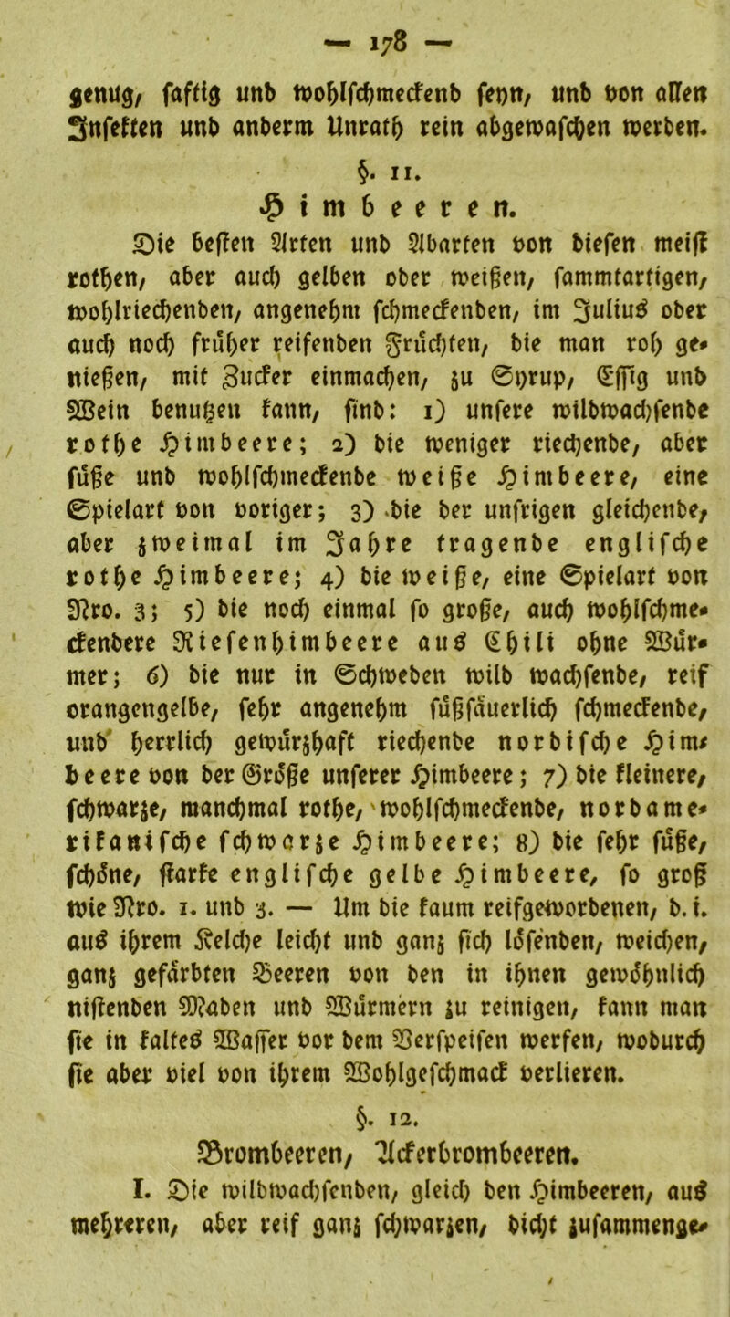 8«mtg, faffig unb wohlfchmecfenb fei)«, unb flon allen 3nfeften unb anberm llnrath rein abgewafchen werben. §. 11. Himbeeren. Sie befien 2lrten unb Abarten oon biefen meijf rotten/ aber aucl) gelben ober weißen, fammtarftgen, tpoblriechenbeit, angenehm fchmecfetiben, im 3uliu$ ober auch noch früher reifenben fruchten, bie man roh ge* itiefjen, mit Bucfer einmachen, ju ©prup, (Sfftg unb SBein benufjen fann, ftnb: 1) unfere wilbwad)fenbe rot he Himbeere; 2) bie weniger riectyenbe, aber fuße unb toohlfcßmecfenbe weiße Himbeere, eine ©pielarf bott poriger; 3) >bie ber unfrigen gleichende, aber jweimal im Saßre tragenbe englifche rotße Himbeere; 4) bie weiße, eine ©pielarf Pon SRro. 3} 5) bie noch einmal fo große, auch wohlfcßme* efenbere 3Uefetthintbeer e au$ (Shtli ohne SBur» mer; 6) bie nur in ©eßwebett wilb wad)fenbe, reif orangengelbe, fehr angenehm fußfäuerlich fchmetfenbe, unb ßerrlid) gewürjhöff riedhenbe norbifdje j?im* be ere oon ber ©röße unferer Himbeere; 7) bie Heinere, fdßwarje, manchmal rothe,'Wohlfcßmecfenbe, norbame* rifantfeße feßwerje Himbeere; 8) bie fehr fuße, fcßiSne, ffarfe englifche gelbe Himbeere, fo groß Wie 9iro. 1. unb 3. — Um bie faum reifgeworbenen, b. i. au$ ihrem fteldje leid)t unb gan$ ftd) Idfettben, weid)en, ganj gefärbten Leeren Pott ben in ihnen gewöhnlich ttifienben 9)?abett unb Stürmern $u reinigen, fann matt fte in falfeö ÜBaffer Por bent Tjerfpeifen werfen, woburch fte aber Ptel pon ihrem Sffiohlgefcßmacf perlieren. 12. Brombeeren, Tieferbrombeeren. I. Sie wilbwadjfcnbett, gleich beit Himbeeren, au$ mehreren, aber reif ganj fdjwarjen, bid;f jufamnienge*